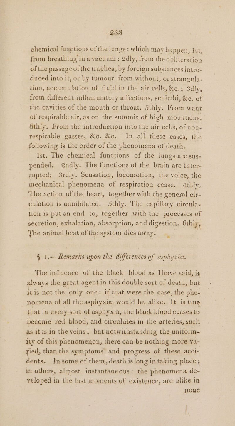 chemical functions of the lungs: which may happen, ist, from breathing in a vacuum : 2dly, from the obliteration ofthe passage of the trachea, by foreign substances intro- duced into it, or by tumour from without, or strangula- tion, accumulation of fluid in the air cells, &amp;e.; ; Sdly, from different inflammatory affections, schirrhi, &amp;c. of the cavities of the mouth or throat. 5thly. From want of respirable air, as on the summit of high mountains, Othly. From the introduction into the air cells, of non- respirable gasses, &amp;c. &amp;c. In all these cases, the following is the order of the phenomena of death. | ist. The chemical functions of the lungs are sus- pended. @ndly. The functions of the brain are inter- rupted: 3rdly. Sensation, locomotion, the voice, the mechanical phenomena of respiration cease. 4thly. The action of the heart, together with the general cir- culation is annihilated. 5thly. The capillary circula- tion is put an end to, together with the processes of secretion, exhalation, absorption, and digestion, 6 Othly, Phe animal heat of the system dies aws ay § 1.—Remarks upon the differences of asphyxia. The influence of the black blood as [have said, is always the great agent in this double sort of death, but itis not the only one: if that were the case, the phe- nomena of all the asphyxia would be alike. It is true that in every sort of asphyxia, the black blood ceases to become red blood, and circulates in the arteries, such as it is in the veins; but notwithstanding the uniforme ity of this phenomenon, there can be nothing more va- ried, than the symptoms and progress of these acci- dents. In some of them, death is long in taking place; in others, almost instantaneous: the phenomena de- veloped in the last moments of existence, are alike in none