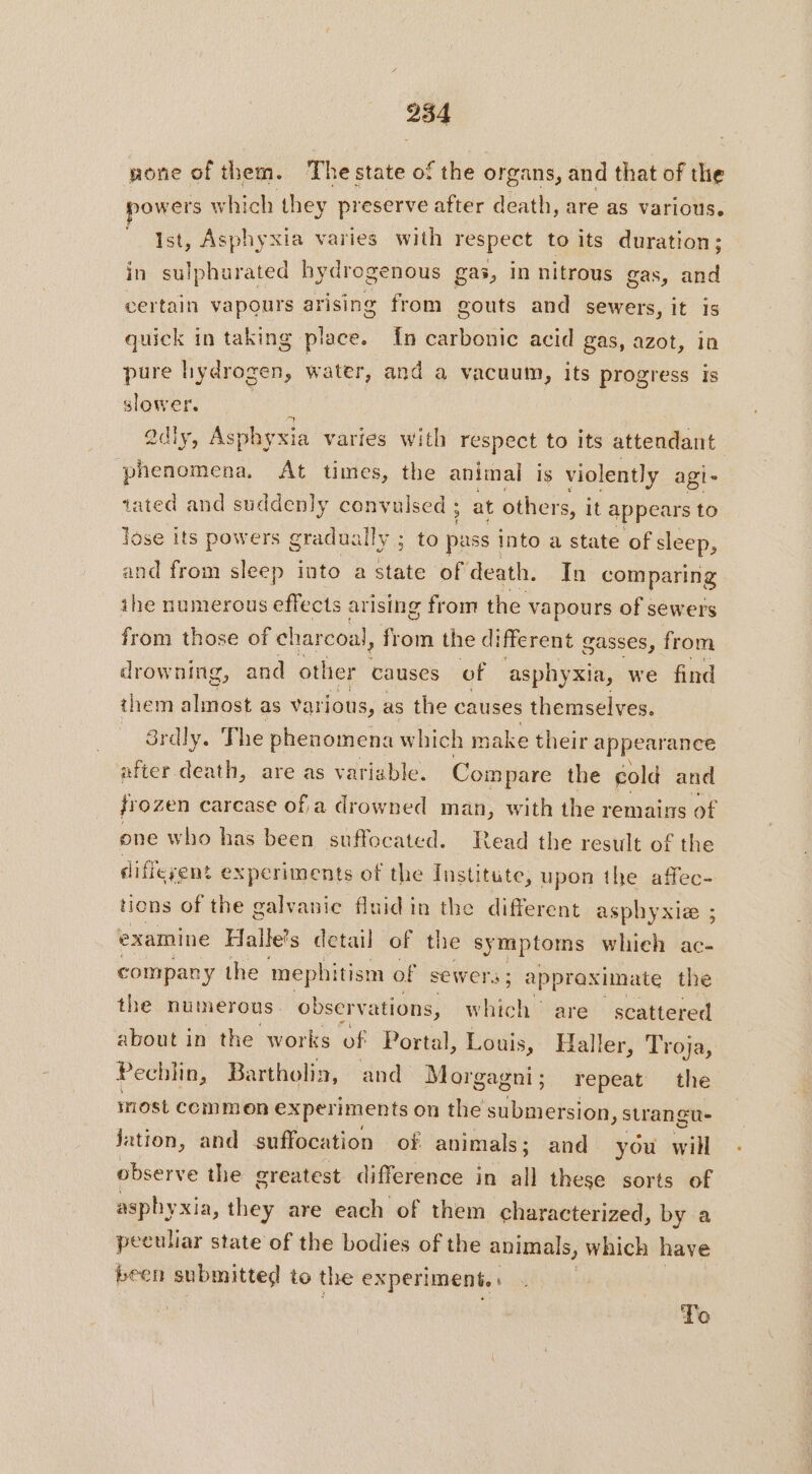 254 gone of them. The state of the organs, and that of the powers which they preserve after death, are as various. Ist, Asp! iyxia varies with pes to its duration; in sulphurated hydrogenous gas, in nitrous gas, and certain vapours arising from gouts and sewers, it Is quick in taking place. {n carbonic acid gas, azot, in pure hydrogen, water, and a vacuum, its progress is slower. | adly, Asphyxia varies with respect to its attendant phenomena. At times, the animal is violently agi tated and suddenly convulsed at others, it appears to lose its powers gradually ; to pass into a state of sleep, and from sleep into a state of death. In comparing ihe numerous effects arising from the vapours of sewers from those of charcoal, from the different gasses, from drowning, and other causes of asphyxia, we find them shades as various, as the causes themselves. _ 8rdly. The phenomena which make their appearance after death, are as variable. Compare the cold and frozen carcase of,a drowned man, with the remains of one who has been suffocated. Read the result of the different experiments of the Institute, upon the affec- tions of the galvanic fluid in the different asphyxie ; examine Halle’s detail of the symptoms whieh ac- company the mephi tism of sewers; appraximate the the numerous observe ations, which are scattered about in the works of Portal, Louis, Haller, Troja, Pecl in, Bartholin, and Mor gagni; repeat the inost commen experiments on the ne strangu- jation, and suffocation of animals ; and you will observe the greatest difference in all these sorts of asphyxia, they are each of them characterized, by a peculiar state of the bodies of the animals, which have been submitted to the experiment.» To