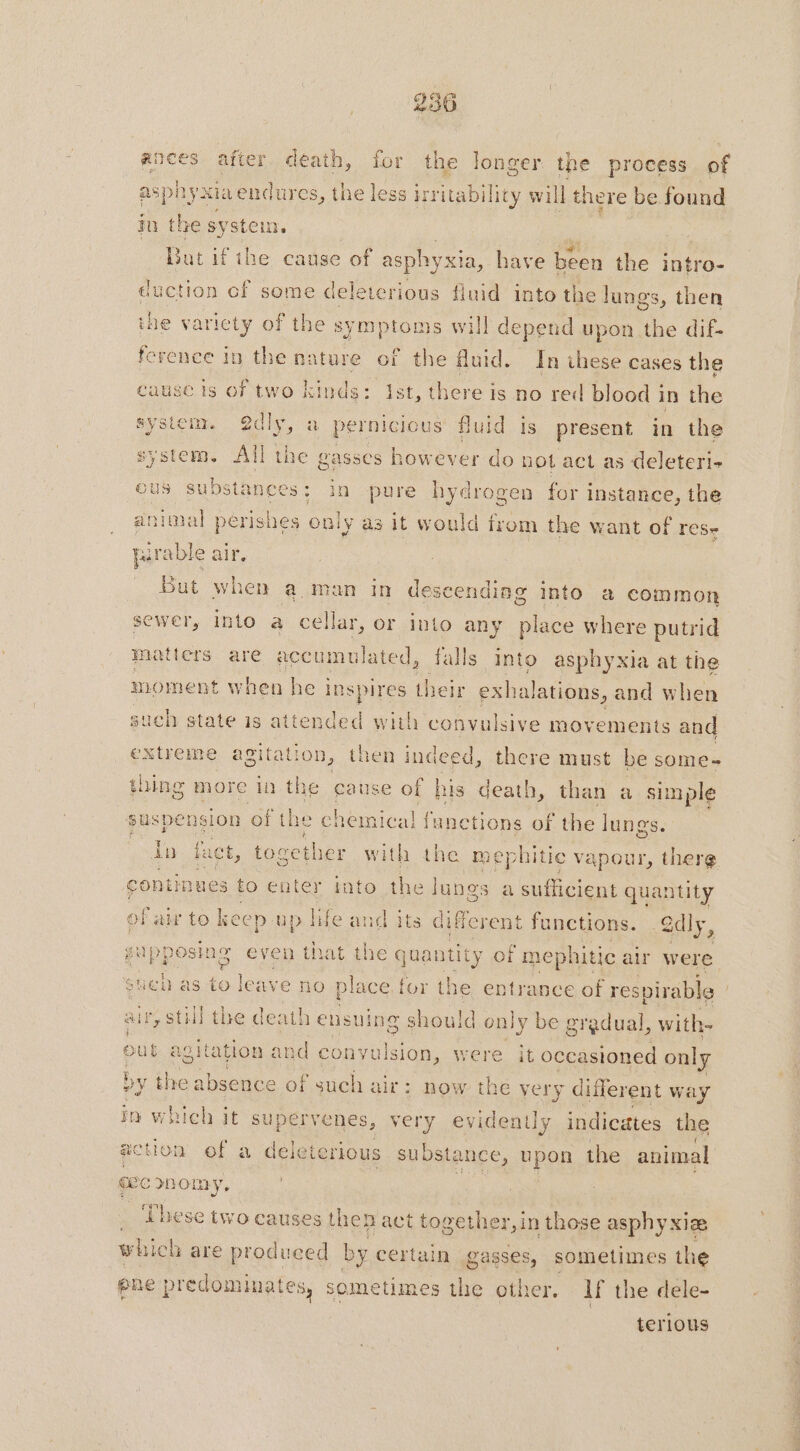 ances after death, for the longer. the process of asphyxia endures, t he less irritability will there be found ju the system. | But if ihe cause of asphyxia, have been the intro- duction cf some deleterious fluid into the lungs, then ine varicty of the symptoms will depend upon the dif- ference in the nature of the fluid. In these cases the cause 15 of two kinds: Ist, there is no red blood in the system. @dly, a pernicious fluid is present in the system. All the gasses however do not act as deleteri- ous substances: in ie hydrogen for instance, the animal périshes only as it would lrom the want of rese [x rable air, Bat when aman in descending into a common sewer, into a cellar, or into any place where putrid matters are accumulated, falls into asphyxia at the moment when he inspires Meir exh alations, and when such state is attended with convulsive movements and extreme agitation, then indeed, there must be some- thing more in the cause of his death, than a simple suspension of the chemical funetions of the lungs. ae fact, together with the mephitic vapour, therg contint ues to enter into the je: pal a sufficient quantity of air to keep up life and its different functions. -2diy, gupposin ig even that the quan ati ty of “mephitic air were sueb as to leave no place. for th ie, entrance of respirable air, still the death ensuing should only be gradual, with- out agitation and convulsion, were it occasioned only by the absence of such air : now the very different way in which it supe ervenes, very evidently indicates the action of a deleterious substance, PER the animal ae snomy, _ These two causes then act together, in those asphy xIæ which are produeed by certain gasses, sometimes the ene predominates, sometimes the other, If the dele- terious