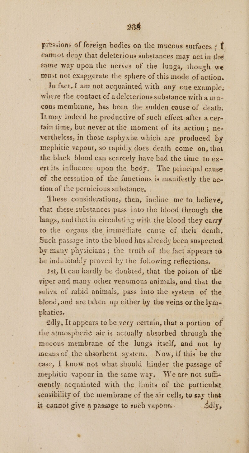 286 pressions of foreign bodies on the mucous surfaces : { cannot deny that ao substances may act in she same way upon the nerves of the lungs, though we must not exaggerate the sphere of this mode of action. Jn fact, I am not acquainted with any one example, where the contact of ade eleterious substance with a mu- cous membrane, has been the sudden cause of death. It may indeed be productive of such effect after a cer- fain time, but never at the moment of its action ; ne- vertheless, in those asphyxiæ which are produced by mephitic vapour, so rapidly does death come on, that the black blood can scarcely have had the time to exe ertits influence upon the body. The principal cause. of the cessation of the functions is manifestly the ac- tion of the pernicious substance. These considerations, then, incline me to believé, that these substances pass into the blood through the lungs, and that in circulating with the blood they carry to the organs the immediate cause of their death. Such passage into the blood has already been suspected by many physicians; the truth of the fact appears 16 be indubitably proved by the following reflections. ist, It can hardly be doubted, that the poison of the viper and many other venomous animals, and that the saliva of rabid animals, pass into the system of the blood, and are taken up either by the veins or the lym- phatics. 2dly, It appears to be very certain, that a portion of the atmospheric air is actually absorbed through the mucous membrane of the lungs itself, and not by weans of the absorbent system. Now, if this be the case, | know not what should hinder the passage of mephitic vapour in the same way. We are not suftic eiently acquainted with the limits of the purticular sensibility of the membrane of the air cells, to say that it cannot give a passage to such vapors. Sdly,