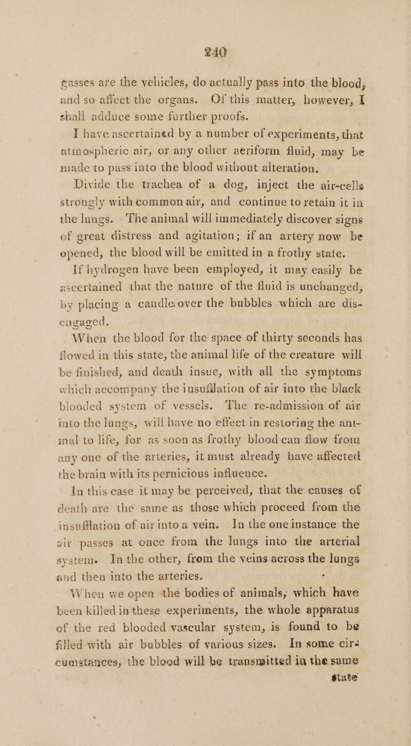 masses are the vehicles, do actually pass into the blood, he and so affect the organs. Of this matter, however, I shall adduce some further proofs. IT have ascertained by a number of experiments, that atmospheric air, or any other aeriform fluid, may be made to pass into the blood without alteration. Divide the trachea of a dog, inject the air-cells strongly with common air, and continue to retain it in the lungs. The animal will immediately discover signs of great distress and agitation; ifan artery now be opened, the blood will be emitted in a frothy state. If hydrogen have been employed, it may easily be ascertained that the nature of the fluid is unchanged; by placing a candle over the bubbles which are dis- engaged. . When the blood for the space of thirty seconds has flowed in this state, the animal life of the creature will be finished, and death insue, with all the symptoms which accompany the insufflation of air into the black blooded system of vessels. The re-admission of air into the lungs, will have no effect in restoring the ani- mal to life, for as soon as frothy blood can flow from any one of the arteries, it must already have affected the brain with its pernicious influence. In this case it may be perceived, that the causes of death are the same as those which proceed from the insufflation of airinto a vein. In the one instance the air passes at once from the lungs into the arterial system. In the other, from the veins across the lungs and then into the arteries. When we open the bodies of animals, which have been killed in these experiments, the whole apparatus of the red blooded vascular system, is found to be filled with air bubbles of various sizes. In some cir: cumstances, the blood will he transmitted in the same state