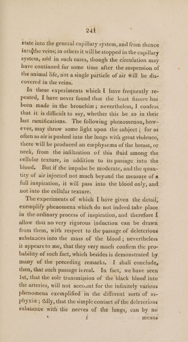state into the general capillary system, and from thence intojthe veins; in others it will be stopped in the capillary system, aiid in such cases, though the circulation may have contiaued for some time after the suspension of the animal life, not a single patticle of air will be dis- covered in the veins, In these experiments which [ have feedudatle re- peated, I have never found that the least fissure has been made in the bronchiæ ; nevertheless, I confess_ that it is difficult to say, whether this be so in their last ramifications. The following phenomenon, how- ever, may throw some light upon the subject ; for as often as air is pushed into the lu ngs with great violence, there will be produced an emphysema of the breast, or neck, from the infiltration of this fluid among the cellular texture, in addition to its passage into the blood. But if the impulse be moderate, and the quan- tity of air injected not much beyond the measure of a full inspiration, it will pass into the blood only, and, not into the cellular texture. The experiments of which 1 have g given the détail, exemplify phenomena which do not indeed take place in the ordinary process of inspiration, and therefore I allow that no very rigorous induction can be drawn from them, with respect to the passage of deleterious substaaces into the mass of the blood; nevertheless it appears to me, that they very much confirm the pro- bability of such fact, which besides is demonstrated by many of the preceding remarks, I shall conclude, then, that such passage isreal, In fact, we have seen Ist, that the sole transmission of the black blood into the arteries, will not account for the infinitely various phenomena exemplified in the different sorts of as- phyxiæ ; 2dly, that the simple contact of the deleterious substance with the nerves of the lungs, can by no i E means
