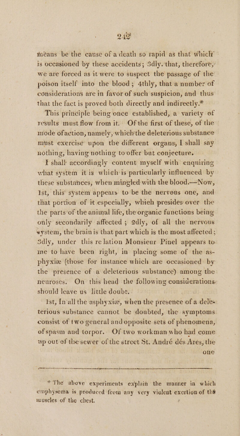 949 méans be the cause of a death so rapid as that whictr is occasioned by these accidents; Sdly.‘that, therefore,’ we are forced as it were to suspect the passage of the poison itself into the blood; 4thly, that a number of considerations are in favor of such suspicion, and thus that the fact is proved both directly and indirectly.* This principle being once established, a variety of results must flow from it. Of the first of these, of the mode ofaction, namely, which'the deleterious substance must exercise’ upon the different organs, I shall say : nothing, having nothing tooffer but conjecture. I shall according}y content myself with enquiring what system it is which is particularly influenced by these substances, when mingled with the blood.—Now, Ist, this system appears to be the nerveus one, and that portion of it especially, which presides over the the parts‘of the animal life, the organic functions being only secondarily affected ; 2dly, of all the nervous system, the brain is that part which is the most affected ; Sdly, under this re lation Monsieur Pinel appears to me to have been right, in placing some of the as- phyxiæ (those for instance which are occasioned by the presence of a deleterious substance) among the neuroses. On this head the following considerations: should leave us little doubt. | ist, [n'all the asphyxiæ, when the presence of a dele: terious substance cannot be doubted, the symptoms consist of two general and opposite sets of phenomena, of spasm and torpor. Of two workman who had come up out of thesewer of the street St. André dés Ares, the one ot * The above experiments explain the manner in which emphysema is produced from any very violent exertion of the muscles of the chest.
