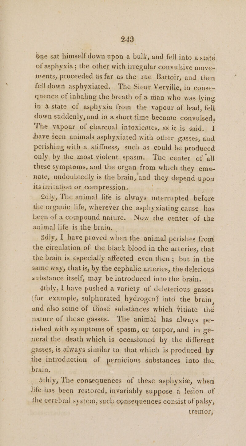 ene sat himself down upon a bulk, and fell into a state of asphyxia; the other with irregular convulsive move- ments, proceeded as far as the rue Battoir, and then fell down asphyxiated. The Sieur Verville, in conse- qnence of inhaling the breath of a man who was lying in astate of asphyxia from the vapour of lead, fell down suddenly, and in a short time became convulsed, The vapour of charcoal intoxicätes, as it is said. I bave seen animals asphyxiated with other gasses, and perishing with a stiffness, such as could be produced only by the most violent spasm. ‘The center of ‘all these symptoms, and the organ from which they ema- nate, undoubtedly is the brain, and they depend upon its irritation or compression, ; 2dly, The animal life is always interrupted es ne the organic life, wherever the asphyxiating cause has been of a compound nature. Now the center of the animal life is the brain, — | RG 3dly, I have proved when the animal perishes from the circulation of the black blood in the arteries, that the brain is especially affected even then; but in the same way, that is, by the cephalic arteries, the delerious substance itself, may be introduced into the brain. Athly, | have pushed a variety of deleterious gasses (for example, sulphurated hydrogen) into the brain, and also some of those substances which +itiate thé nature of these gasses. The animal has always pe- tished with symptoms of spasm, or torpor, and in ge- neral the death which is occasioned by the different gasses, is always similar to that which is produced by the introduction of pernicions substances into the brain, . 5thly, The consequences of these asphyxiæ, when life has been restored, invariably suppose a lesion of the cerebral system, such egnsequences consist of palsy, tremor,
