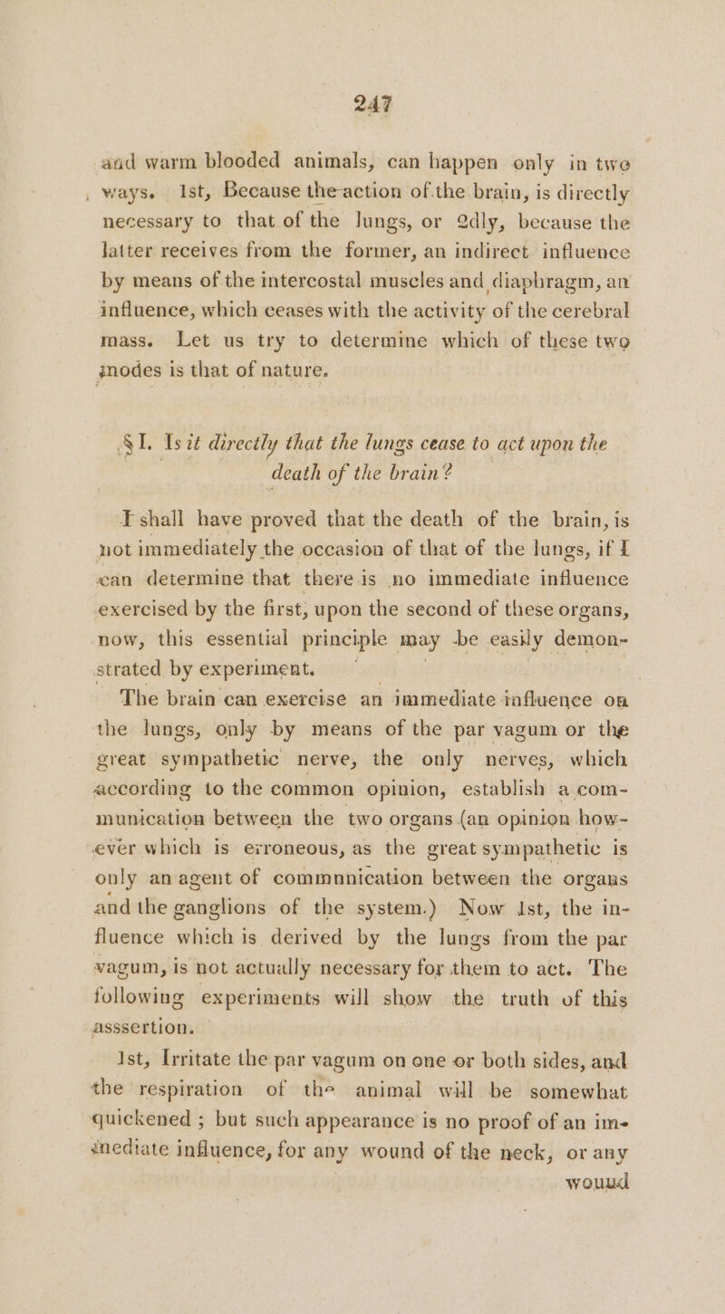 aad warm blooded animals, can happen only in twe _ ways. Ist, Because the-action ofthe brain, is directly necessary to that of the Jungs, or 2dly, because the latter receives from the former, an indirect influence by means of the intercostal muscles and diaphragm, an influence, which ceases with the activity of the cerebral mass. Let us try to determine which of these two inodes is that of nature. SL Is it directly that the lungs cease to act upon the death of the brain? F shall have proved that the death of the brain, is not immediately. the occasion of that of the lungs, if I can determine that there i is no immediate influence exercised by the first, upon the second of these organs, now, this essential principle may -be easily demon- strated by experiment. | The brain can exercise an immediate influence on the lungs, only by means of the par vagum or the great sympathetic nerve, the only nerves, which according to the common opinion, | establish a com- munication between the two organs (an opinion how- ever which is erroneous, as the great sympathetic is only an agent of commnnication between the organs and the ganglions of the system.) Now Ist, the in- fluence which is derived by the lungs from the par vagum, is not actually necessary for them to act. The following experiments will show the truth of this asssertion. Ist, Irritate the par vagum on one or both sides, and the respiration of the animal will be somewhat quickened ; but such appearance is no proof of an im- snedtate influence, for any wound of the neck, or any wouud