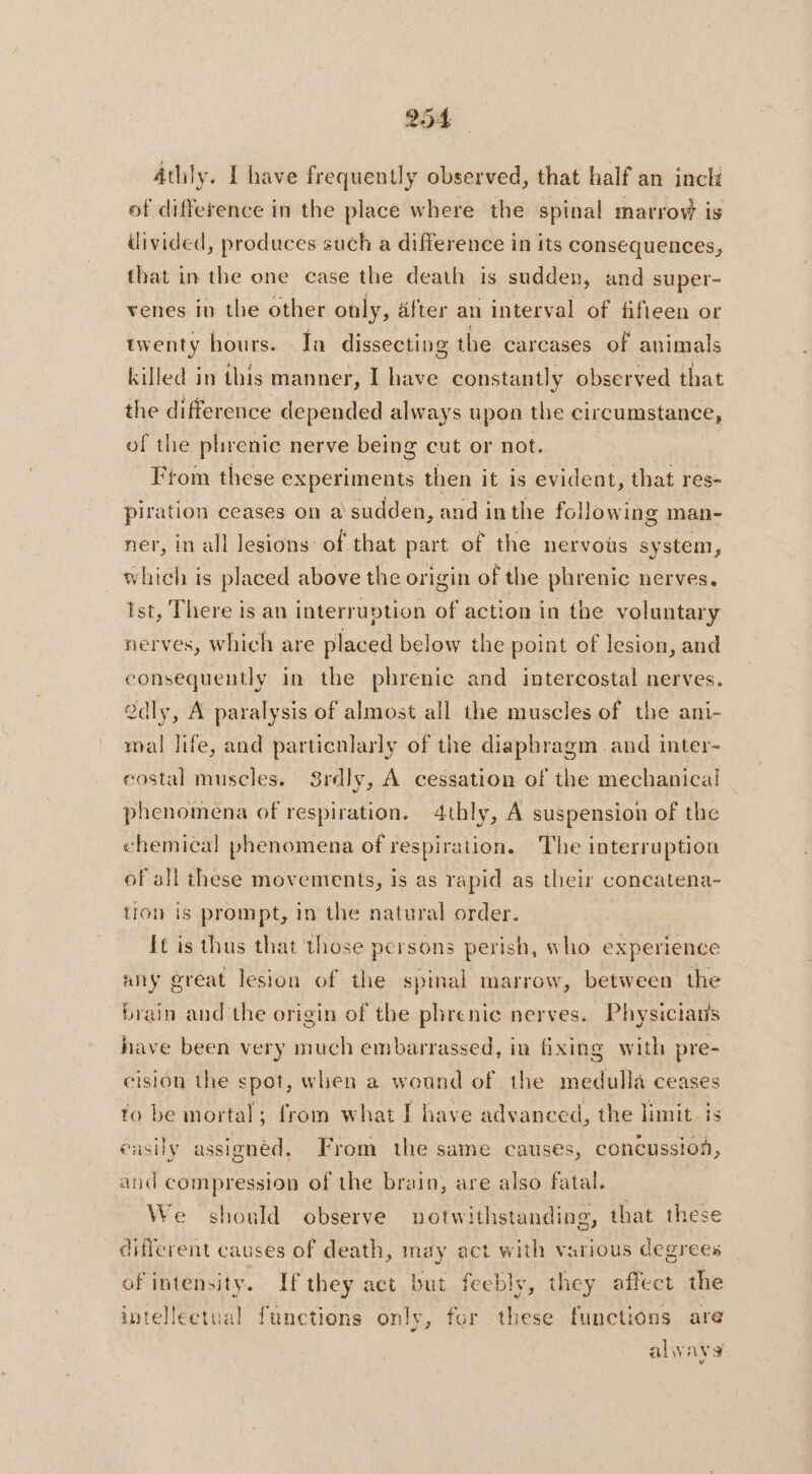 4thily. I have frequently observed, that half an inch of difference in the place where the spinal marrow is ilivided, produces such a difference in its consequences, that in the one case the death is sudden, and super- venes iv the other only, after an interval of fifteen or twenty hours. Ja dissecting the carcases of animals killed in this manner, I have constantly observed that the difference depended always upon the circumstance, of the phrenic nerve being cut or not. : From these experiments then it is evident, that res- piration ceases on a sudden, and in the following man- ner, in all lesions: of that part of the nervous system, which is placed above the origin of the phrenic nerves. Ist, There is an interruption of action in the voluntary nerves, which are placed below the point of lesion, and consequently in the phrenic and intercostal nerves. 2dly, A paralysis of almost all the muscles of the ani- mal life, and particnlarly of the diaphragm and inter- costal muscles. Srdly, À cessation of the mechanical phenomena of respiration. 4thly, A suspension of the chemical phenomena of respiration. The interruption of all these movements, is as rapid as their concatena- tion is prompt, in the natural order. | It is thus that those persons perish, who experience any great lesion of the spinal marrow, between the brain and the origin of the phrenic nerves. Physicians have been very much embarrassed, in fixing with pre- eision the spot, when a wound of the medulla ceases to be mortal; from what I have advanced, the limit is easily assigned, From the same causes, concussion, and compression of the brain, are also fatal. | We should observe notwithstanding, that these different causes of death, may act with various degrees of intensity. If they act but feebly, they affect the intellectual functions only, for these functions are always