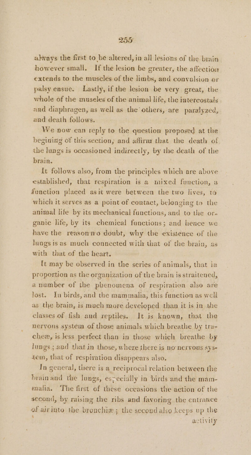 akvays the first to be altered, in all lesions of the brain however small. If the lesion be greater, the affectiow extends to the muscles of the limbs, and convulsion er palsy ensue. Lastly, if the lesion be very great, the whole of the museles of the animal life, the intercostals and diaphragen, as well as the others, are paralyzed, and death follows. | We now can reply to the question proposed at the begining of this section, and affirm that the death of ihe lungs is occasioned indirectly, by the death of the brain. It follows also, from the principles which are above established, that respiration is a mixed function, a function placed as it were between the two lives, to which it serves as a point of contact, belonging to the animal life by its mechanical functions, and to the or. ganic life, by its chemical functions; and hence we have the reasonmo doubt, why the existence of the lungs is as much connected with that of the brain, as with that of the heart. ft may be observed in the series of animals, that ir proportion as the organization of the brain is straitened, a number of the phenomena of respiration also are lost. In birds, and the mammalia, this function as well as the brain, is much more developed than it is in une classes of fish and reptiles. It is known, that the nervons system of those animals which breathe by tra- chee, is less perfect than in those which breathe by lungs ; and that in those, where there is no nervous SYSe 4ein, that of respiration disappears also. In general, there is a reciprocal relation between the brain and the lungs, especially in birds and the mam- malia. The first of these occasions the action of the second, by raising the ribs and favoring the entrance of airinto the bronchiæ ; the second also keeps up the activity