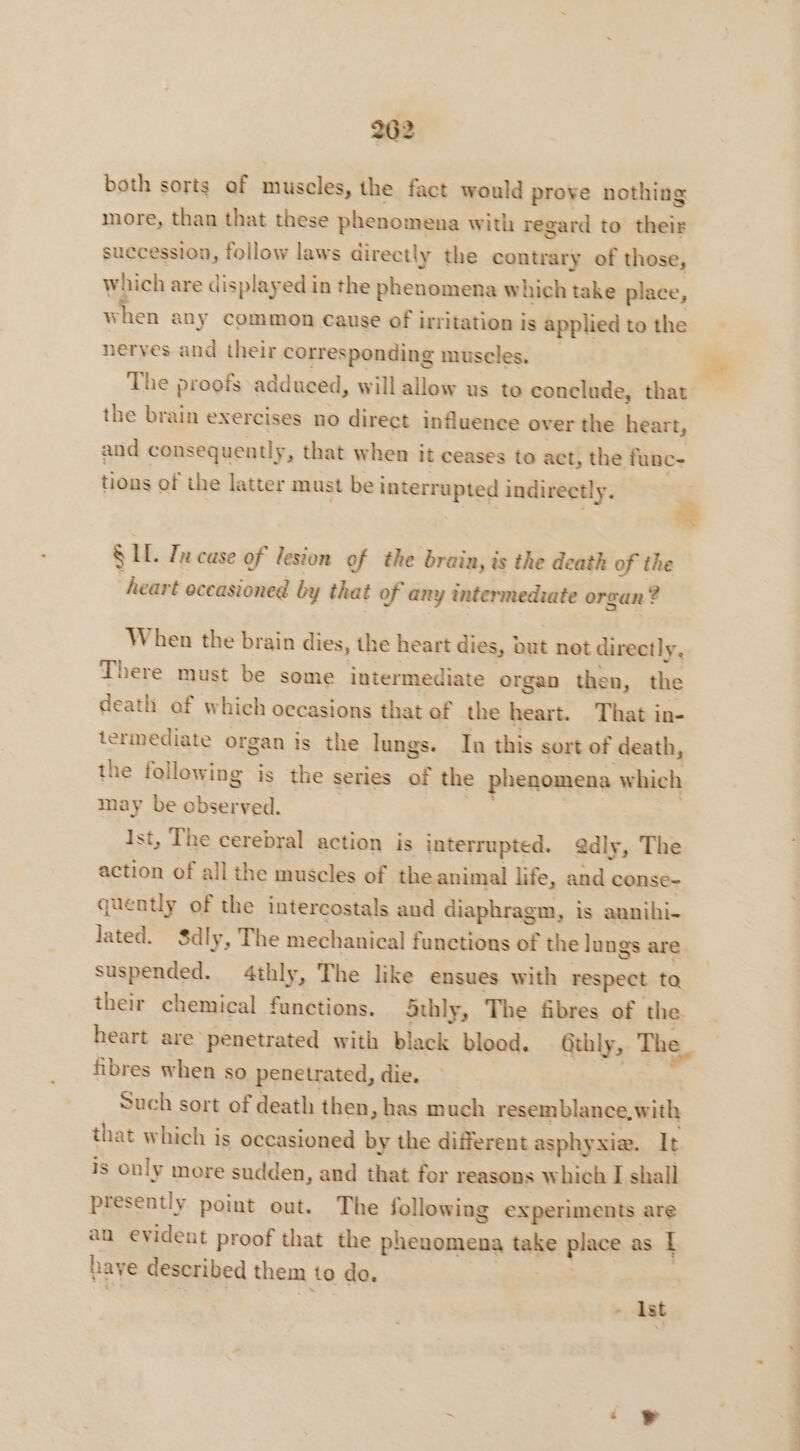 both sorts of muscles, the fact would prove nothing more, than that these phenomena with regard to their succession, follow laws directly the contrary of those, which are displayed in the phenomena which take place, when any common cause of i irritation is applied to the nerves and their corresponding muscles. The proofs adduced, will allow us to conclude, that the brain exercises no direct influence ov er the heart, and consequently, that when it ceases to act, the func- tions of the latter must be interr apy indirectly. SIL Tn case of lesion of the brain, is the death of the heart occasioned by that of any intermedrate organ ? When the brain dies, the heart dies, out not directly x There must be some intermediate organ then, the death af which occasions that of the heart. That in- termediate organ is the lungs. In this sort of death, the following is the series of the phenomena which may be observed. Ist, The cerebral action is interrupted. @dly, The action of all the muscles of the animal life, and conse- quently of the intercostals and diaphragm, is aunihi- lated. Sdly, The mechanical functions of the lungs are suspended. 4thly, The like ensues with respect ta their chemical functions. Sthly, The fibres of the heart are penetrated with black blood. Gthly, The. fibres when so penetrated, die. Such sort of death then, has much resemblance, with that which is occasioned by the different asphyxia. It is only more sudden, and that for reasons which I shall presently point out. The following experiments are an evident proof that the Fa take place as [ have described them to do. | - Ist