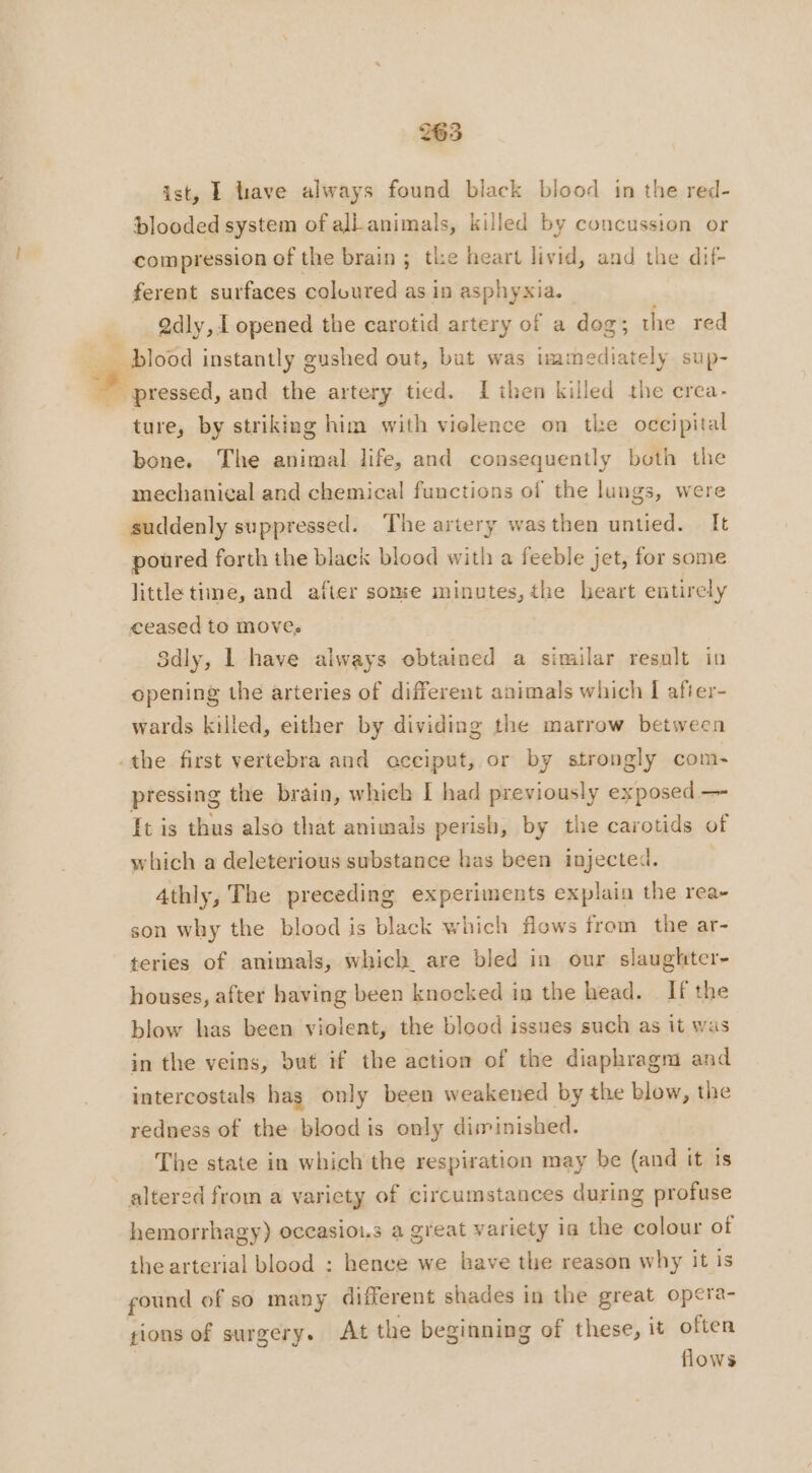 ist, À lave always found black blood in the red- blooded system of all animals, killed by concussion or compression of the brain ; the heart livid, and the dif- ferent surfaces coloured as in asphyxia. Qdly,1 opened the carotid artery of a dog; the red blood instantly gushed out, but was immediately sup- ~ pressed, and the artery tied. {then killed the erea- ture, by striking him with violence on tl:e occipital bone. The animal life, and consequently both the mechanical and chemical functions of the lungs, were suddenly suppressed. The artery wasthen untied. It poured forth the black blood with a feeble jet, for some little time, and after some minutes, the heart entirely ceased to moves Sdly, | have always obtained a similar result in opening the arteries of different animals which I afier- wards killed, either by dividing the marrow between -the first vertebra and occiput, or by strongly com- pressing the brain, which I had previously exposed — It is thus also that animals perish, by the carotids of which a deleterious substance has been injected. 4thly, The preceding experiments explain the rea- son why the blood is black which flows from the ar- teries of animals, which are bled in our slaughter- houses, after having been knocked in the head. If the blow has been violent, the blood issues such as it was in the veins, but if the action of the diaphragm and intercostals has only been weakened by the blow, the redness of the blood is only diminished. The state in which the respiration may be (and it is altered from a variety of circumstances during profuse hemorrhagy) occasiou.s a great variety ia the colour of the arterial blood : hence we bave the reason why it is found of so many different shades in the great opera- tions of surgery. At the beginning of these, it often flows