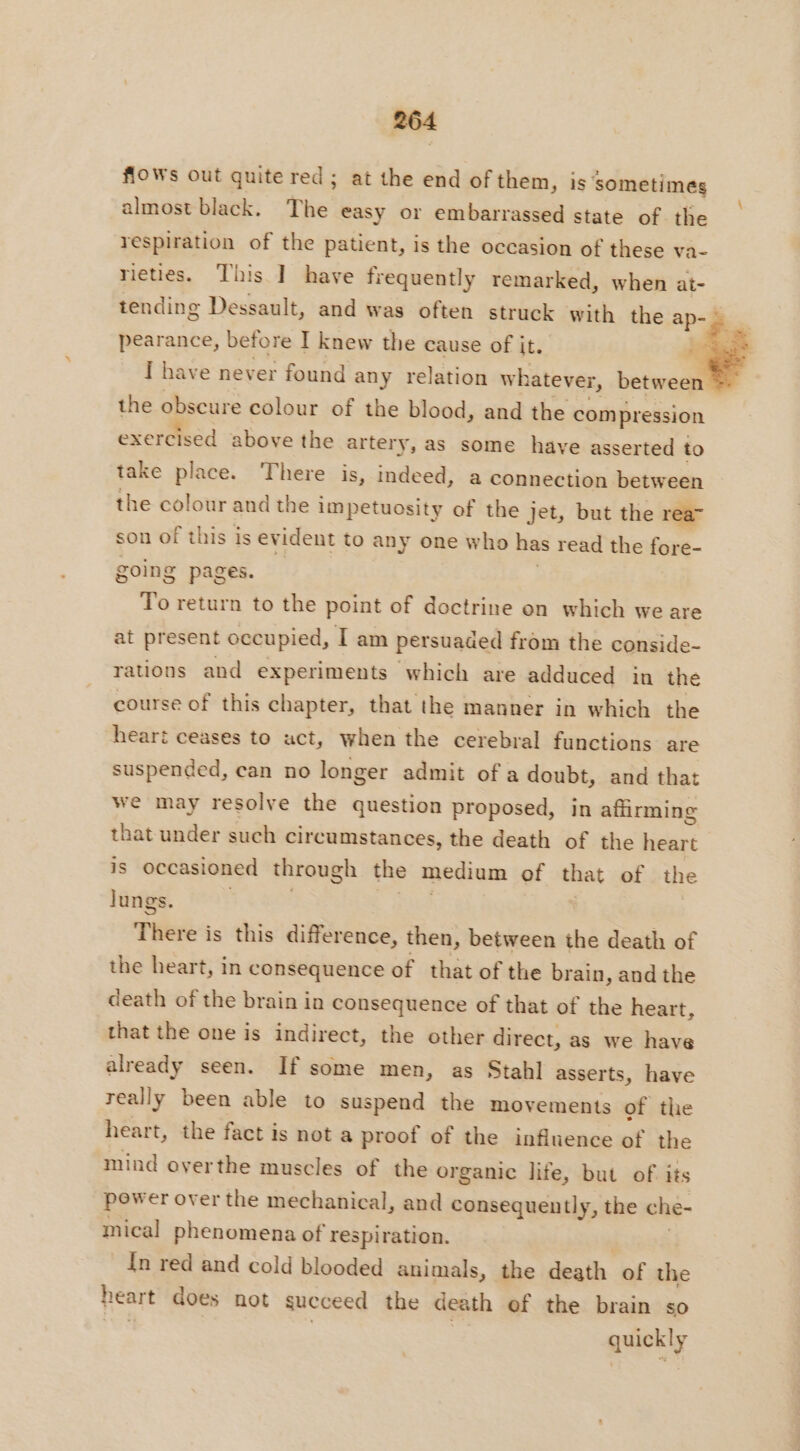 flows out quite red ; at the end of them, is sometimes almost black. The easy or embarrassed state of the respiration of the patient, is the occasion of these va- rieties. This ] have frequently remarked, when at- tending Dessault, and was often struck with the ap- pearance, before I knew the cause of it. # I have never found any relation w hatever, between the obscure colour of the blood, and the compression exercised above the artery, as some have asserted to take place. There is, indeed, a connection between the colour and the impetuosity of the jet, but the rea” son of this is ev ident to any one who has read the fore- going pages. To return to the point of doctrine on which we are at present occupied, I am persuaded from the conside- rations and experiments which are adduced in the course of this chapter, that the manner in which the heart ceases to act, when the cerebral functions are suspended, can no longer admit of a doubt, and that we may resolve the question proposed, in affirming that under such circumstances, the death of the pay is occasioned through the medium of that of the Jungs. There is this difference, then, between the death of the heart, in consequence of that of the brain, and the death of the brain in consequence of that of the heart, that the one is indirect, the other direct, as we have already seen. If some men, as Stahl asserts, have really been able to suspend the movements of the heart, the fact is not a proof of the influence of the mind overthe muscles of the organic life, but of its pewer over the mechanical, and consequently, the che- mical phenomena of respiration. In red and cold blooded animals, the death of the heart does not succeed the death ef the brain so quickly