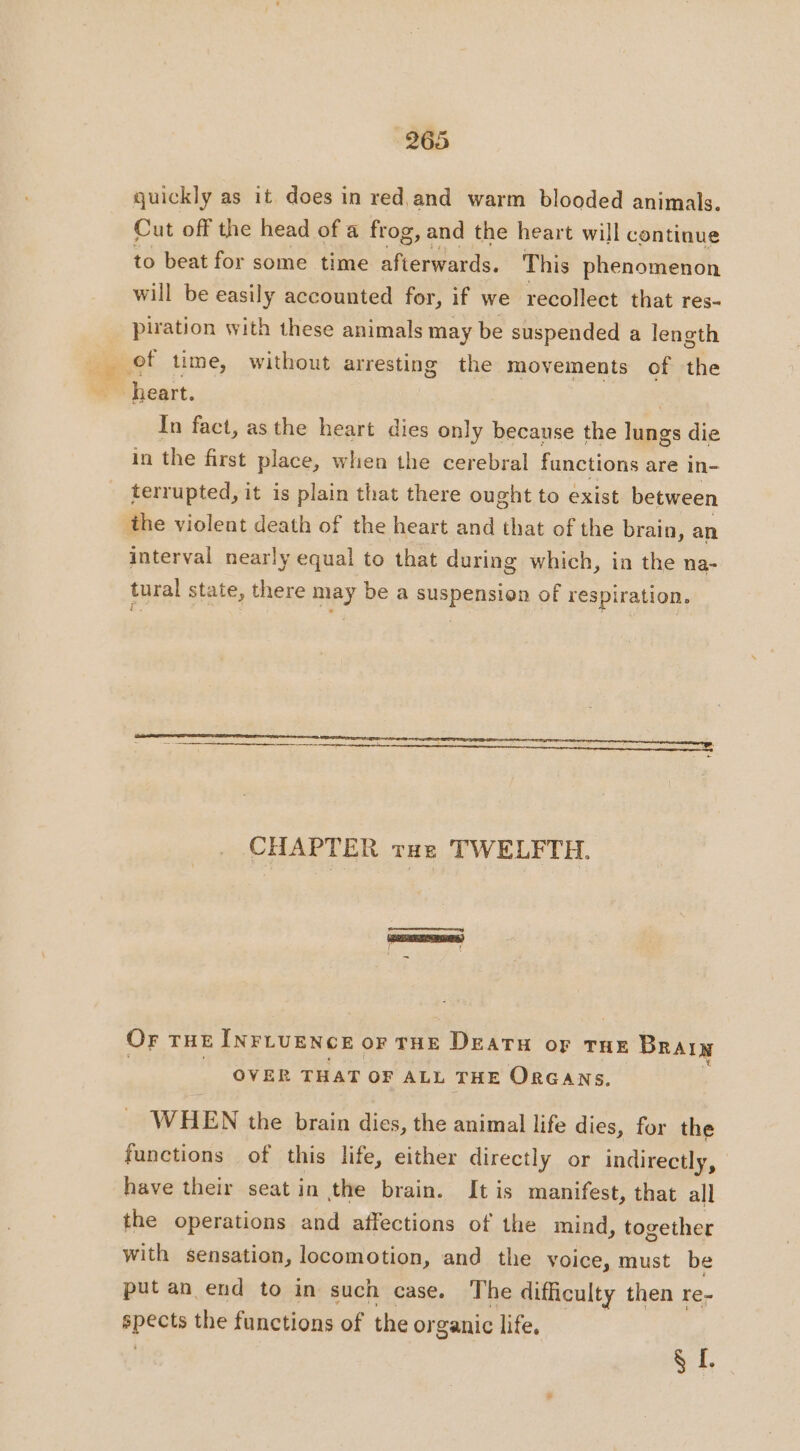 quickly as it does in red and warm blooded animals. Cut off the head of a frog, and the heart will continue to beat for some time afterwards. This phenomenon will be easily accounted for, if we recollect that res- piration with these animals may be suspended a length heart. | In fact, as the heart dies only because the lungs die in the first place, when the cerebral functions are in- terrupted, it is plain that there ought to exist between the violent death of the heart and that of the brain, an interval nearly equal to that during which, in the na- tural state, there may be a suspension of respiration. CHAPTER rue TWELFTH. tery OF THE INLUENCE oF THE DEATH oF THE Brain OVER THAT OF ALL THE ORGANS. WHEN the brain dies, the animal life dies, for the functions of this life, either directly or indirectly, have their seat in the brain. It is manifest, that all the operations and affections of the mind, together with sensation, locomotion, and the voice, must be put an end to in such case. The difficulty then re- pets the functions of the or ganic life. yt,