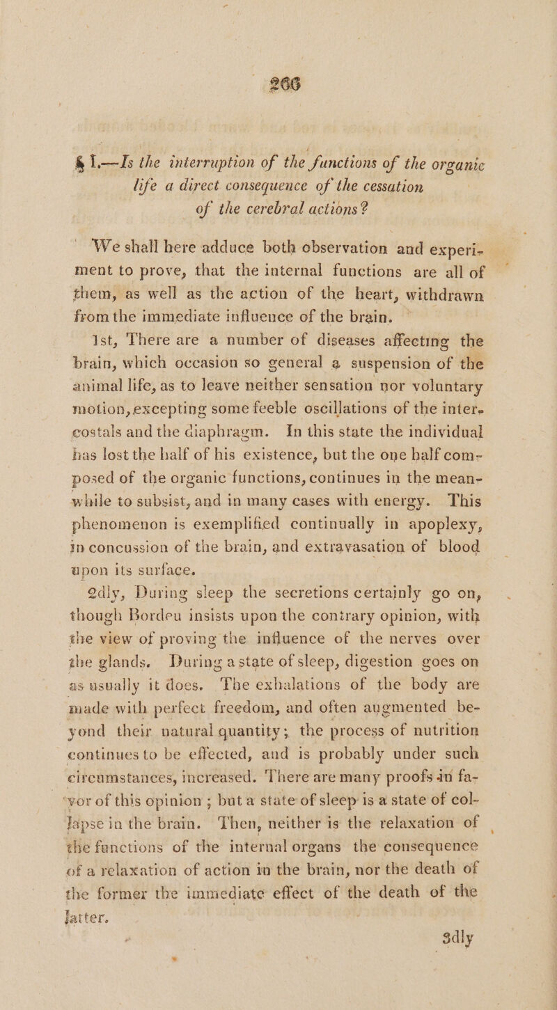 &amp; 1—Is the interruption of the functions of the organic life a direct consequence of the cessation of the cerebral actions? We shall here adduce both observation and experi- ment to prove, that the internal functions are all of them, as well as the action of the heart, withdrawn from the immediate influence of the brain. Ist, There are a number of diseases affecting the brain, which occasion so general a suspension of the animal life, as to leave neither sensation nor voluntary motion, excepting some feeble oscillations of the inter. costals andthe diaphragm. In this state the individual has lost the half of his existence, but the one half com- posed of the organic functions, continues in the mean- while to subsist, and in many cases with energy. This phenomenon is exemplified continually in apoplexy, in concussion of the brain, and extravasation of blood upon its surface. 2d}y, During sleep the secretions certainly go on, though Bordeu insists upon the contrary opinion, with the view of proving the influence of the nerves over the glands. During astate of sleep, digestion goes on as usually it does. The exhalations of the body are made with nate freedom, and often augmented be- yond their natural quantity; the process of nutrition continues to be effected, and is probably under such circumstances, increased. There are many proofs 40 fa- | ‘vor of this opinion ; buta state of sleep is a state of col- Tapse in the brain. ‘Then, neither is the relaxation of the fanctions of the internal organs the consequence of a relaxation of action in the brain, nor the death of the former the immediate effect of the death of the Jatter. 3dly