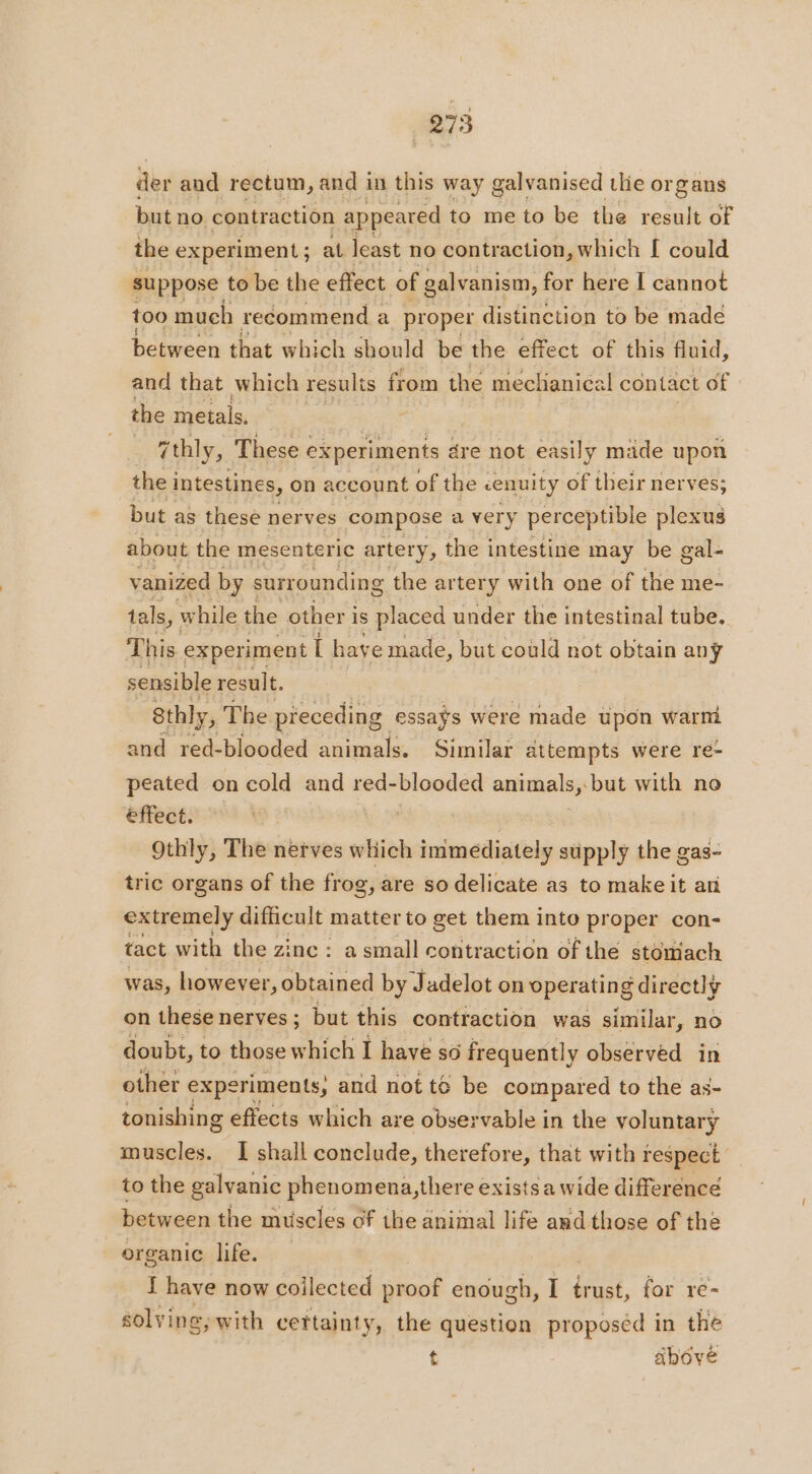 der and rectum, and in this way galvanised tlie organs but no contraction appeared to me to be the result of the experiment ; at least no contraction, which [ could suppose to be the effect of galvanism, for here I cannot too much recommend a proper distinction to be made between that which should be the effect of this fluid, and that which results from the mechanical contact of the metals. 7thly, These experiments dre not easily made upon the i intestines, on account of the cenuity of their nerves; but as these nerves compose a very perceptible plexus about the mesenteric artery, the intestine may be gal- vanized by surrounding the artery with one of the me- tals, while the other is placed under the intestinal tube. This experiment Î have made, but could not obtain any sensible result. sthly, The preceding essays were made upon warm and red-blooded animals. Similar attempts were re- peated on cold and red- blooded animals, but with no effect. | 9thly, The nerves which immediately supply the gas- tric organs of the frog, are so delicate as to make it ari extremely difficult matter to get them into proper con- tact with the zinc : a small contraction of the stomach was, however, obtained by Jadelot on operating directly on these nerves; but this contraction was similar, no doubt, to those which I have so frequently observed in other experiments, and not te be compared to the as- tonishing effects which are observable in the voluntary muscles. I shall conclude, therefore, that with respect to the galvanic phenomena,there exists a wide difference between the muscles of the aniinal life and those of the organic life. I have now collected proof enough, I trust, for re- solving, with certainty, the question proposéd in the t above