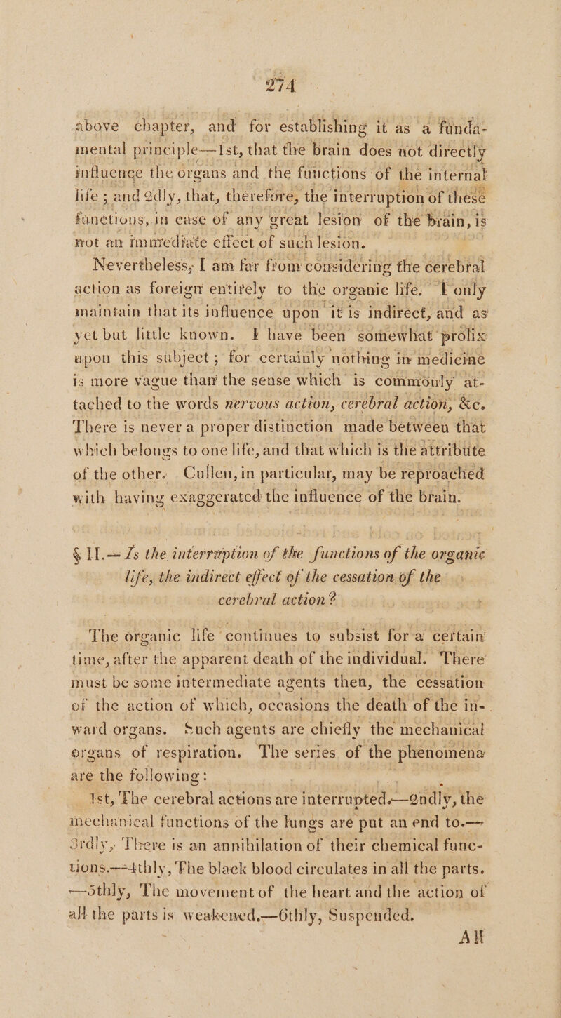 above chapter, and for establishing it as a funda- mental princi Ip ple—15st, that the brain does not directly influence the o organs and the fuvctions of the internat life ; and @dly, that, therefor € the interruption of these funetions, in case of any great lesion of the brain, is not an imnrediate effect of such lesion. Nevertheless; [ am far from considering the cerebral action as foreign entirely to the organic life.” L only maintain that its influence upon it is indirect, and as yet but little known. EF have been somewhat. prolix upon this subject; for certainly nothing in medicine is more vague than the sense which is commonly at- tached to the words nervous action, cerebral action, &amp;c. There is never a proper distinction made betweeu that which belongs to one life, and that which! is the attribute of the other. Cullen, in particular, may be reproached with havi ng exaggerated the influence of the brain. &amp; IT. Zs the interruption of the functions of the organic life, the indirect effect of the cessation of the cerebral action ? R The organic life continues to subsist for a certain time, after the apparent death of the individual. There must be s some intermediate agents then, the cessation of the action of which, oce asions the death of the i in-. ward organs. Such agents are chiefly the mechanical organs of respiration. The series of the phenomena are the following : Ist, The cerebral actions are interr ape oan the mechanical functions of the lungs are put an end to.— Srdly, There is an annihilation of their chemical fe tions.—4thly, Phe black blood circulates in all the parts. —5thly, The movement of the heart and the action of all the parts is weakened.—Gthly, Suspended. AI