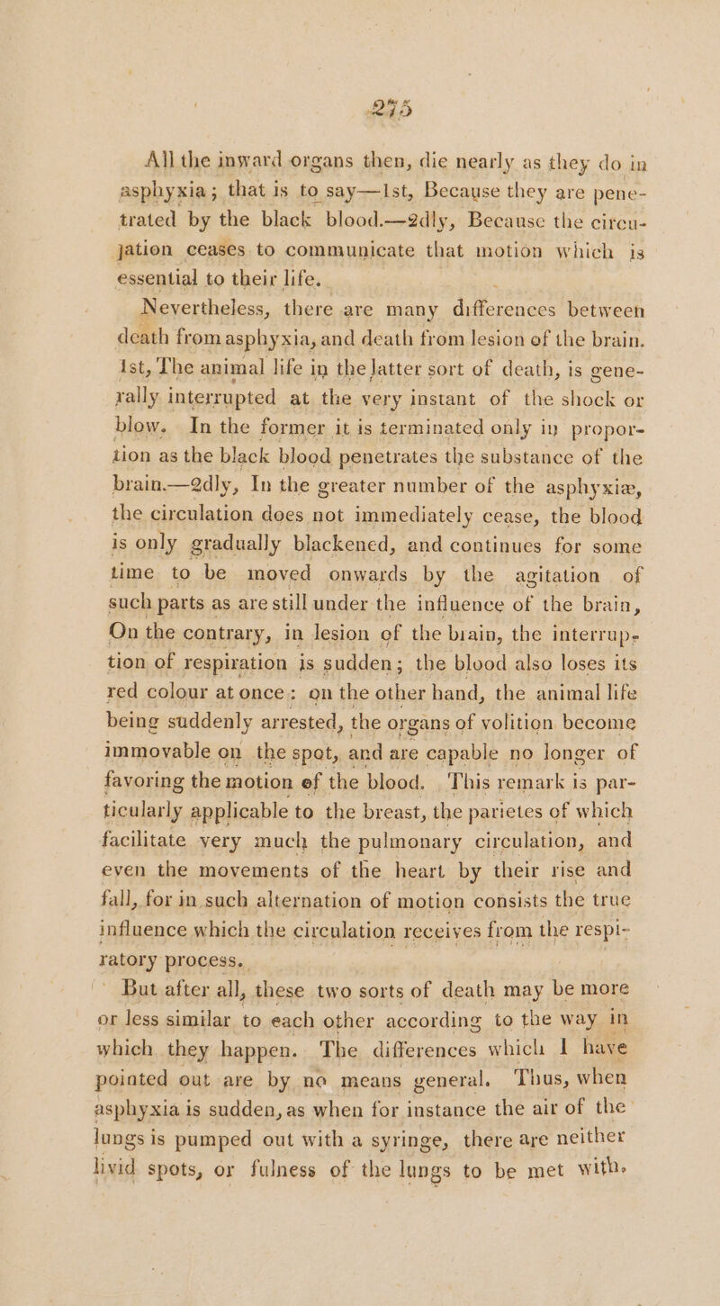 255 All the inward organs then, die nearly as they do in asphy xia ; : that i Is to D, Say-—Ist, Because they are pene- trated by the black blood.—2dly, Because the circu- jation ceases to communicate that motion which is essential to their life. Neyertheless, there are many Be eles between death fr ‘om asphyxia, and death from lesion of the brain. ist, The animal life in the latter sort of death, is gene- rally interrupted at the very instant of the shock or blow. In the former it is terminated only in propor- tion as the black blood penetrates the substance of the brain. —edly, In the greater number of the asphyxiæ, the circulation does not immediately cease, the blood is only gradually blackened, and continues for some time to be moved onwards by the agitation of such parts as are still under the influence of the brain, On the contrary, in lesion of the biain, the interrupe tion of respiration is sudden; the blood also loses its red colour at once: gn the other hand, the animal life being suddenly arrested, the organs of volition. become immovable on the spat, and are capable no longer of favoring the motion of the blood. This remark i is par- ticularly applicable to the breast, the parietes of which facilitate very much the pulmonary circulation, and even the movements of the heart by their rise and fall, for in such alternation of motion consists the true influence which the circulation receives from the respi- TOY process. But after all, these two sorts of death may % more or less similar to each other according to the way in which they happen. The differences which I have pointed out are by no means general. Thus, when asphyxia i is sudden, as when for instance the air of the lungs is pumped out with a syringe, there are neither livid spots, or fulness of the lungs to be met with.