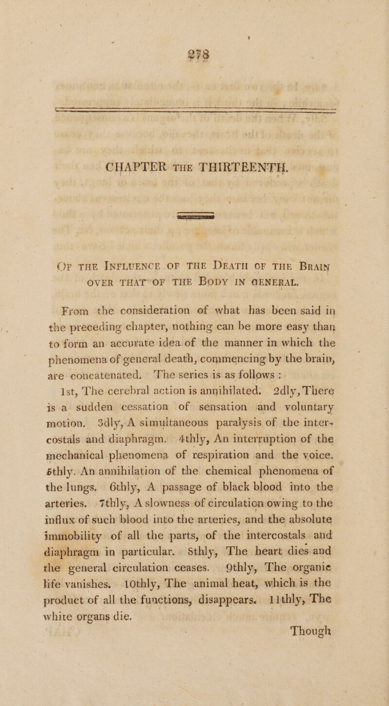 CHAPTER Tue THIRTEENTH. Or THE INFLUENCE OF THE DEATH OF THE BRAIN OVER THAT-OF THE BODY IN GENERAL. From the consideration of what has been said in the preceding chapter, nothing can be more easy than to form an accurate idea of the manner in which the phenomena of general death, commencing by the brain, are concatenated. ‘The series is as follows : ist, The cerebral action is annihilated. 2dly, There is a sudden cessation of sensation and voluntary motion. 3dly, A simultaneous paralysis of the inter- costals and diaphragm. 4thly, An interruption of the mechanical phenomena of respiration and the voice. éthly. An annihilation of the chemical phenomena of — the lungs. 6thly, A passage of black blood into the arteries, 7thly, A slowness of circulation owing to the influx of such blood into the arteries, and the absolute immobility of all the parts, of the intercostals and diaphragm in particular. Sthly, The heart dies and the general circulation ceases. 9thly, The organie life vanishes. 10thly, The animal heat, which is the product of all the functions, disappears. 11thly, The white organs die. En | Though