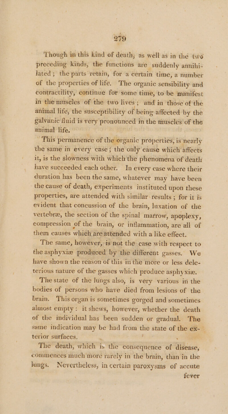 249 Though in this kind ef death; as well as in the té preceding kinds, tke functions are suddenly annihi- Jated; the parts retain, for a certain time, a number of the properties of life. The or ganic sensibility and contractility, continue for some time, to be manifest in the muscles of the two lives; and in those of the animal life; the susceptibility oft being affected by the galvanic Auid is very oe in the muscles’ of the animal life, | This permanence of the organic properties, is nearly the same in every case; the only cause which affects it, is the slowness with Gt the phenomena of death: have succeeded each other. In every case where their duration has been the same, whatever may have been the cause of death, experiments instituted upon these properties, are attended with similar results ; for it is evident that concussion of the brain, luxation of the vertebra, the section of the spinal marrow, apoplexy, compression of the brain, or inflammation, are all of them causes whiéh are attended with a like effect. The same, however, is not the case with respect to the asphyxiz produced by the different gasses. We have shown the reason of this in the more or less dele- terious nature of the gasses which produce asphy xizx. The state of the lungs also, is very various in the bodies of persons who have died from lesions of the brain. This organ is sometimes gorged and sometimes almost empty: it shews, however, whether the death of the individual has been sudden or gradual. The same indication may be had from the state of the ex- terior surfaces. : The death, which is the consequence of disease, commences much more rarely in the brain, than in the hings. Nevertheless, in certain paroxysms of accute fever