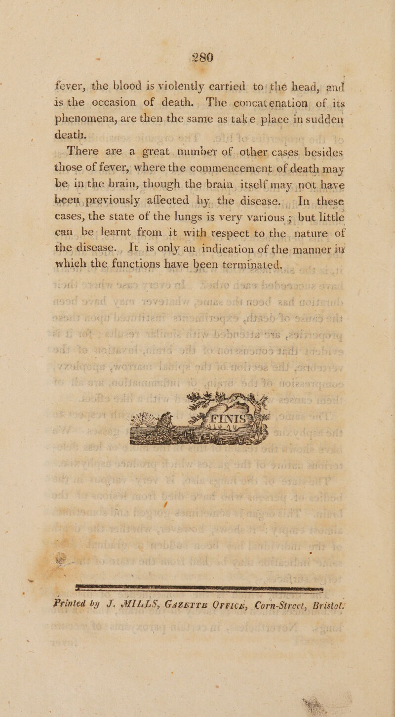 fever, the blood is violently carried to: the head, end is the occasion of death. The concatenation of its phenomena, are then the same as take place in sudden death. | ite ae | There are a great number of other cases besides those of fever, wherethe commencement of death may be. in the brain, though the brain itself may not have been previously affected by. the disease. In these cases, the state of the lungs is very various ; but little can be-learnt from it with respect to the. nature of the disease. . It. is only an indication of the manner in which the functions have been terminated,