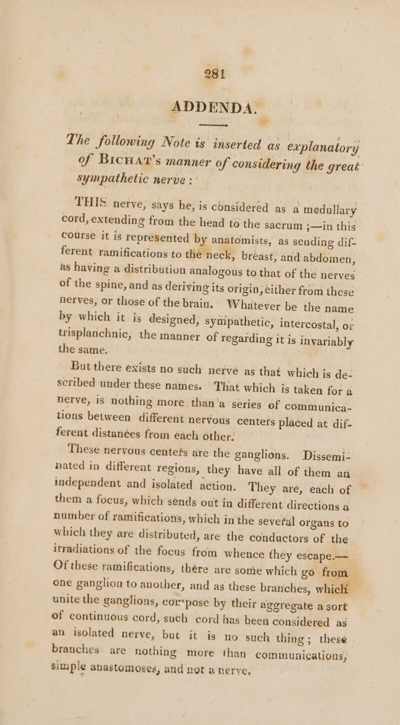 ADDENDA. # The following Note is inserted as explanatory of Browar’s manner of considering the great: sympathetic nerve :: THIS nerve, says he; is considered as a medullary cord, extending from the head to the sacrum ;—in this course it is represented by anatomists, as sending dif- ferent ramifications to the neck; breast, and abdomen, as having a distribution analogous to that of the nerves of the spine, and as deriving its origin, either from these nerves, or those of the brain. Whatever be the name by which it is designed, sympathetic, intercostal, ot trisplanchnic, the manner of regarding it is invariably the same. 3 But there exists no such nerve as that which is de- scribed under these names. That which is taken for a nerve, is nothing more than a series of communica- tions between different nervous centers placed at dif- ferent distanées from each other. | | These nervous centefs are the ganglions. Dissemi- nated in different regions, they have all of them an independent and isolated action. They are, each of them a focus, which sénds out in different directions a number of ramifications, which in the several organs to which they are distributed, are the conductors of the irradiations of the focus from whence they escape— _ Of these ramifications, thére are some which go from one ganglion to another, and as these branches, which unite the ganglions, cor pose by their aggregate a sort of continuous cord, such cord has been considered as an isolated nerve, but it is no such thing; these branches are nothing more than communications, simple anastomoses, and not a nerve,