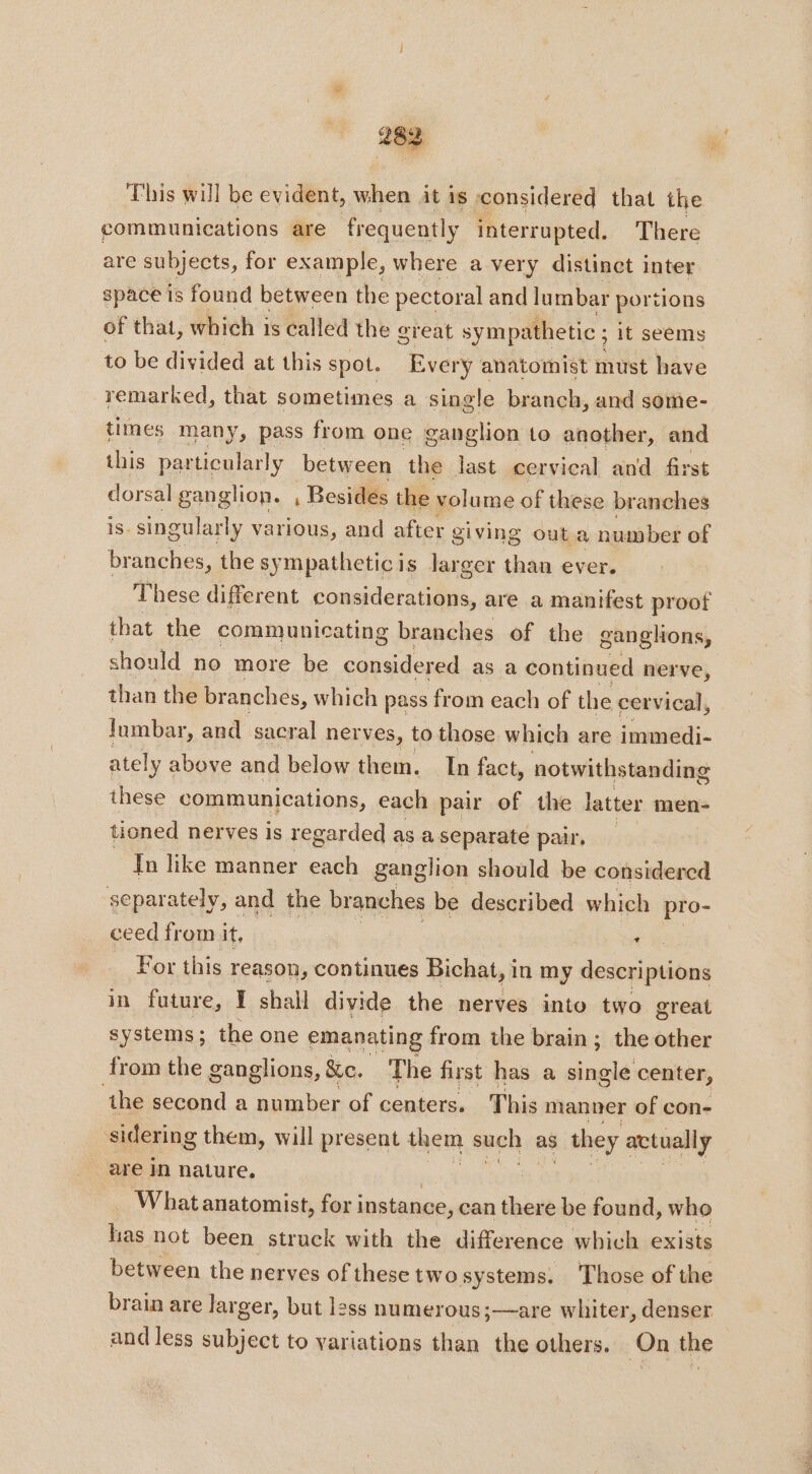 This will be evident, when it is considered that the communications are frequently interrupted. There are subjects, for example, where a very distinct inter space is found between the pectoral and lumbar portions of that, which is called the great sympathetic ; it seems to be divided at this spot. Every anatomist must have remarked, that sometimes a single branch, and some- times many, pass from one ganglion to another, and this particularly between the last cervical and first dorsal ganglion. , Besides the volume of these branches 1s. singularly various, and after giving outa number of branches, the sympatheticis larger than ever. These different considerations, are a manifest proof that the communicating branches of the ganglions, should no more be considered as a continued nerve, than the branches, which pass from each of the cervical, lumbar, and sacral ner ves, to those which are immedi- ately above and below them. In fact, notwithstanding these communications, each pair of the latter men- tioned nerves is regarded as a separate pair, Tn like manner each ganglion should be considered separately, and the branches be described which pro- ceed from it, LA For this reason, continues Bichat, in my descriptions in future, I shall divide the ner ves into two great systems; the one emanating from the brain ; the other from the ganglions, &amp;c. The first has a RER center, ‘the second a number of centers. This manner of con- sidering them, will present them such as ; they ati are in nature, | What anatomist, for instance, can there be found, who has not been struck with the difference which exists between the nerves of these two systems. ‘Those of the brain are larger, but less numerous;—are whiter, denser and less subject to variations than the others. On the