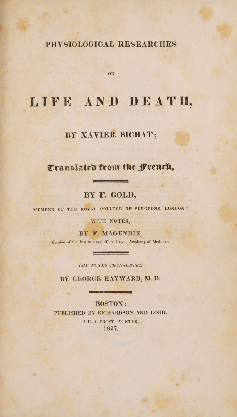 PHYSIOLOGICAL RESEARCHES LIFE AND DEATH, BY XAVIER BICHAT ; Translated trout the french, BY F. GOLD, MEMBER OF THE RL COLLEGE OF SURGEONS, LONDON : es NOTES, BYE. MAGENDIE. Member of the iétiéiio LE of the Royal Academy of Medicine. THE NOTES TRANSLATED BY GEORGE HAYWARD, M. D. ee, BOSTON : PUBLISHED BY RICHARDSON AND LORD. J. H. A. FROST, PRINTER. 1827,