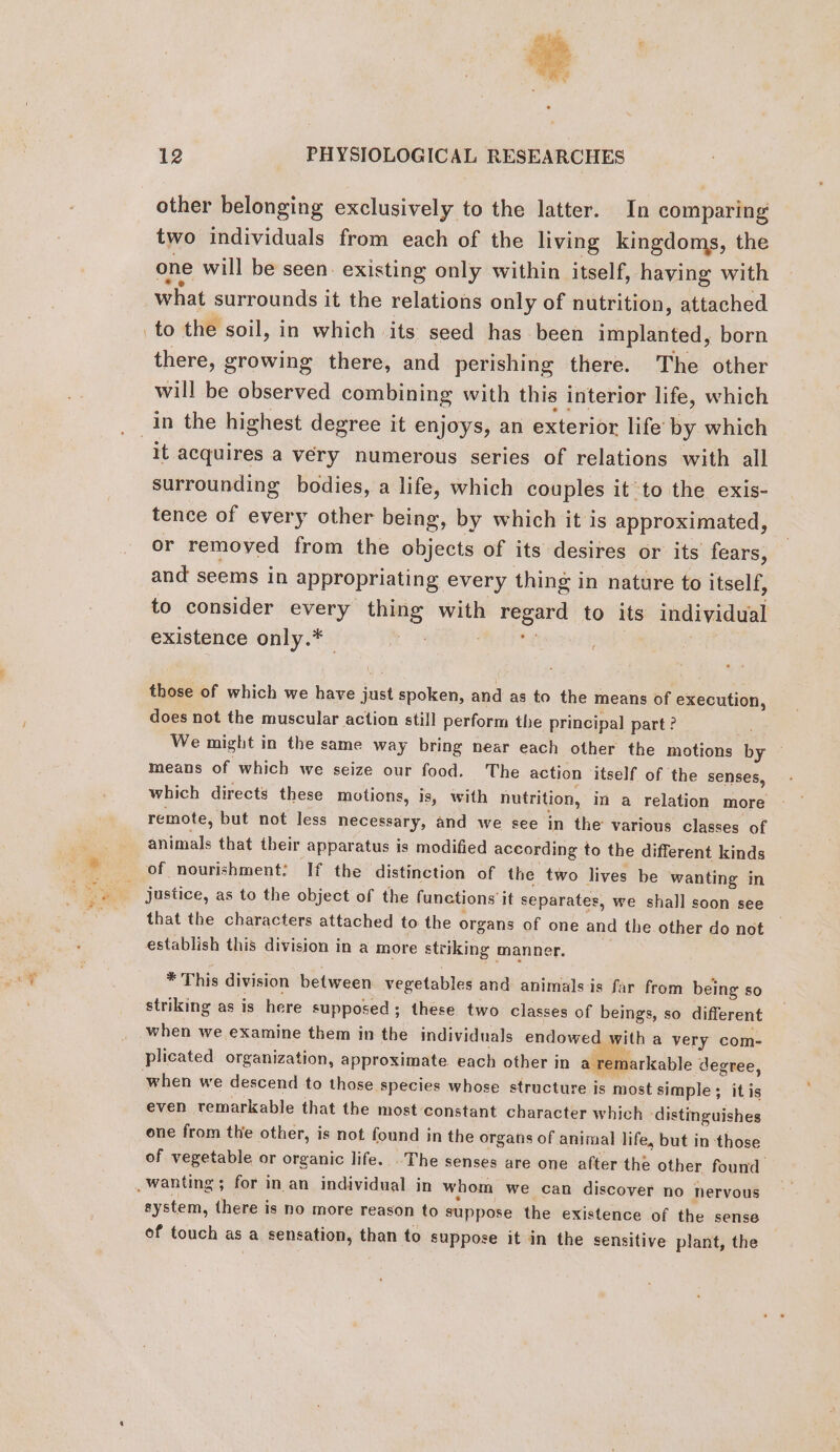 other belonging exclusively to the latter. In comparing two individuals from each of the living kingdoms, the one will be seen. existing only within itself, having with what surrounds it the relations only of nutrition, attached to the soil, in which its seed has been implanted, born there, growing there, and perishing there. The other will be observed combining with this interior life, which in the highest degree it enjoys, an exterior life by which it acquires a very numerous series of relations with all surrounding bodies, a life, which couples it to the exis- tence of every other being, by which it is approximated, or removed from the objects of its desires or its fears, and seems in appropriating every thing in nature to itself, to consider every thing with a to its individual existence only.* oy those of which we have suid spoken, and as to the means of execution, does not the muscular action still perform the principal part ? We might in the same way bring near each other the motions by — means of which we seize our food. The action itself of the senses, which directs these motions, is, with nutrition, in a relation more remote, but not less necessary, and we see in the various classes of animals that their apparatus is modified according to the different kinds of nourishment: If the distinction of the two lives be wanting in | justice, as to the object of the functions it separates, we shall soon see that the characters attached to the organs of one and the other do not establish this division in a more striking manner. * This division between vegetables and animals is far from being so striking as is here supposed; these two classes of beings, so different when we examine them in the individuals endowed | with a very com- plicated organization, approximate. each other in a remarkable « degree, when we descend to those species whose structure is most simple ; it is even remarkable that the most constant character which - ‘distinguishes one from the other, is not found in the organs of animal life, but in those of vegetable or organic life. The senses are one after the other found _ wanting ; for in an individual in whom we can discover no nervous system, there is no more reason to suppose the existence of the sense of touch as a sensation, than to suppose it in the sensitive plant, the