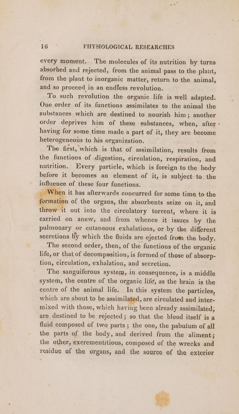 every moment... The molecules of its nutrition by turns absorbed and rejected, from the animal pass to the plant, from the ‘plant to inorganic matter, return to the animal, and so proceed in an endless revolution. To such revolution the organic life is well adapted. One order of its functions assimilates to the animal the order deprives him of these substances, when, after having for some time made a part of it, they are become heterogeneous to his organization. The first, which is that of assimilation, results from the functions of digestion, circulation, respiration, and nutrition. Every particle, which is foreign to the body before it becomes an element of it, is subject to, the influence of these four functions. _ When it has afterwards concurred for some time to the formation of the organs, the absorbents seize on it, and throw it out into the circulatory torrent, where it is carried on anew, and from whence it issues by the pulmonary or cutaneous exhalations, or by the. different secretions by which the fluids are ejected from the body. The second order, then, of the functions of the organic life, or that of decompesition, is formed of those of absorp- tion, circulation, exhalation, and secretion. The sanguiferous system, in consequence, is a nie system, the centre of the organic lifé, as the brain is the centre of the animal life. In this.system the particles, which are about to be assimilated, are circulated and inter- mixed with those, which having been already assimilated; care destined to be rejected; so that the blood itself is a fluid composed of two parts; the one, the pabulum of all the parts of the body, and derived from the aliment; the other, excrementitious, composed of the wrecks and residue of the organs, and the source of the exterior gi ise ers. Was