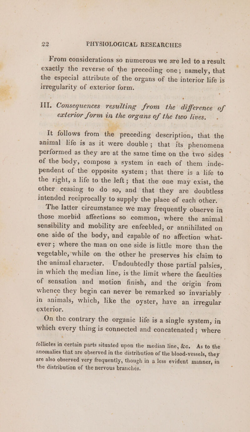 From considerations so numerous we are led to a result exactly the reverse of the preceding one; namely, that the especial attribute of the organs of the interior life is irregularity of exterior form. — | | HI. Consequences resulting from the difference of exterior form in the organs of the two lives. . It follows from the preceding description, that the animal life is as it were double; that its phenomena performed as they are at the same time on the two sides ‘ of the body, compose a system in each of them inde- pendent of the opposite system; that there is a life to the right, a life to the left; that the one may exist, the other ceasing to do so, and that they are doubtless intended reciprocally to supply the place of each other. The latter circumstance we may frequently observe in those morbid affections so common, where the animal | sensibility and mobility are enfeebled, or annihilated on one side of the body, and capable of no affection what- ever; where the man on one side is little more than the -vegetable,'while on. the other he preserves his claim to the animal character. Undoubtedly those partial palsies, in which the median line, is the limit where the faculties of sensation and motion finish, and the origin from whence they begin can never be remarked so invariably in animals, which, like the oyster, have an irregular exterior. * ES à On the contrary the organic life is a single system, in which every thing is connected and concatenated ; where follicles in certain parts situated upon the median line, &amp;c. As to the anomalies that are observed in the distribution of the blood-vessels, they are also observed very frequently, though in a less evident manner, in the distribution of the nervous branchés,