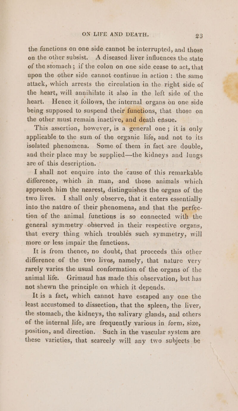 the functions on one side cannot be interrupted, and those on the other subsist. A diseased liver influences the state of the stomach ; if the colon on one side cease to act, that upon the other side cannot continue in action : the same attack, which arrests the circulation in the right side of the heart, will annihilate it also in the left side of the heart. Hence it follows, the internal organs on one side being supposed to suspend their functions, that those on the other must remain inactive, and death ensue. This .assertion, however, is a general one ; it is only applicable to the sum of the organic life, and not to its isolated phenomena. Some of them in fact are double, and their place may be supplied—the Kidneys and lungs are of this description. I shall not enquire into the cause of this remarkable difference, which in man, and those animals which approach him the nearest, distinguishes the organs of the two lives. I shall only observe, that it enters essentially into the nature of their phenomena, and that the perfec- tion of the animal functions is so connected with the general symmetry observed in their respective organs, that every thing which troublés such sym AITy, will more or less impair the functions. It is from thence, no doubt, that proceeds this other difference of the two lives, namely, that nature very rarely varies the usual conformation of the organs of the animal life. Grimaud has made this observation, but has not shewn the principle on which it depends. It is a fact, which cannot have escaped any one the _ least accustomed to dissection, that the spleen, the liver, the stomach, the kidneys, the salivary glands, and others of the internal life, are frequently various in form, size, position, and direction. Such in the vascular system are these varieties, that scarcely will any two subjects be gt ee a