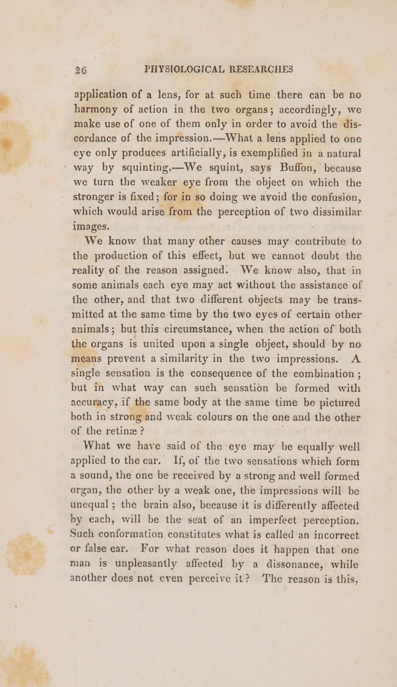 os application of a lens, for at sud time there can be no harmony of action in the two organs; accordingly, we make use of one of them only in order to avoid the dis- cordance of the impression.—What a lens applied to one eye only produces artificially, is exemplified in a natural we turn the weaker eye from the object on which the stronger is fixed; ; for in so doing we avoid the confusion, which would arise from the RP of two diesen images. : We know that many other causes may contribute. to reality of the reason assigned. We know also, that in some animals each eye may act without the assistance of the other, and that two different objects may be trans- mitted at the same time by the two eyes of certain other animals; but this circumstance, when the action of both the organs is united upon a single object, should by no means prevent a similarity in the two impressions. A single sensation is the consequence of the combination ; but in what way can such sensation be formed th accuracy, if the same body at the same time be pictured both in strong and weak colours on the one and the other of the retinæ ? What we have said of the eye may be sepia well applied to the ear. If, of the two sensations which form a sound, the one be received by a strong and well formed organ, the other by a weak one, the impressions will be unequal ; the brain also, because it is differently affected by each, will be the seat of an imperfect perception. Such conformation constitutes what is called an incorrect or false ear. For what reason does it happen that one man is unpleasantly affected by a dissonance, while another does not eyen perceive it? The reason is this,