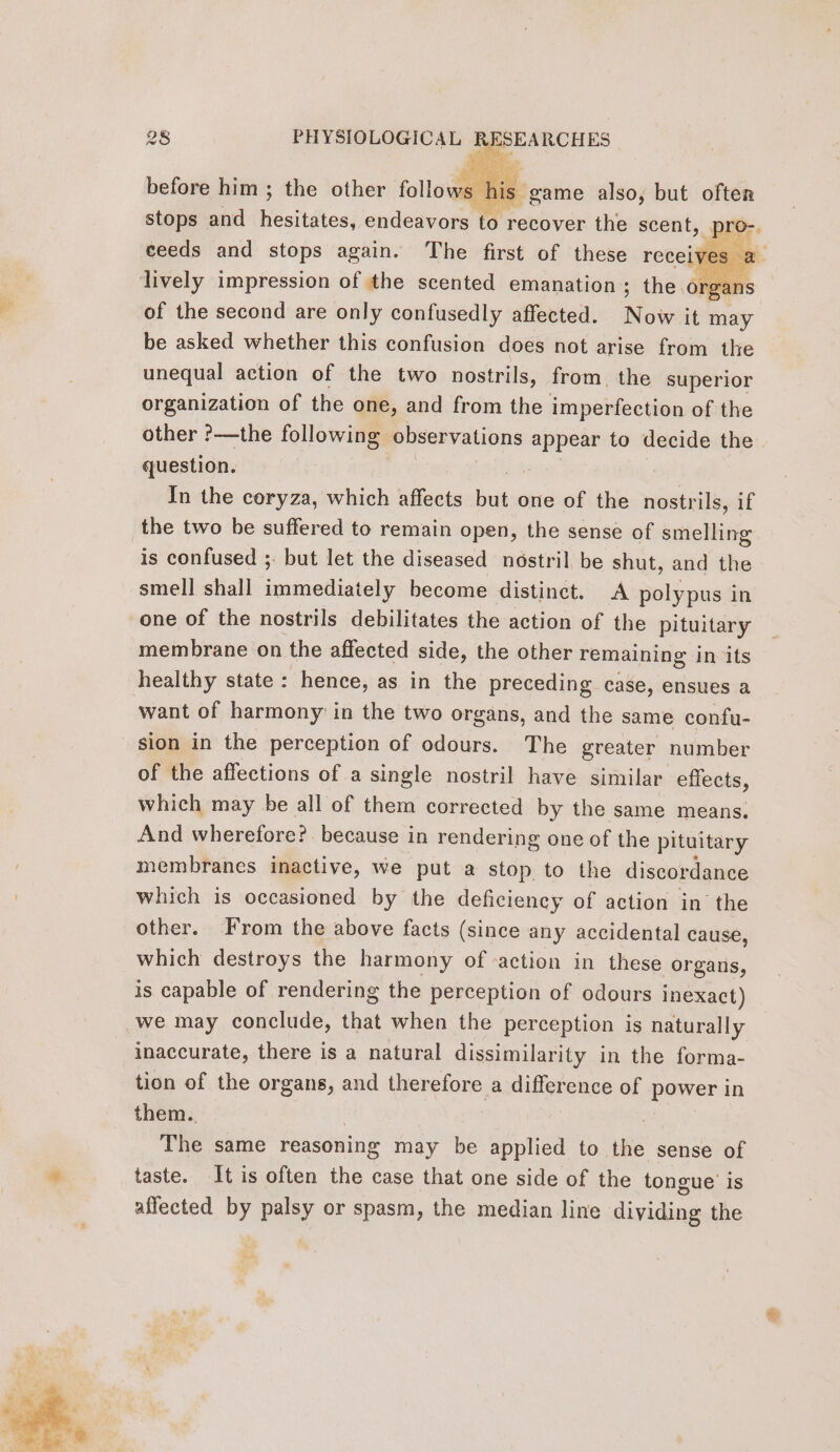 before him ; the other or game also, but often stops and esiuhess endeavors to recover the scent, BED ceeds and stops again. The first of these receives à. lively impression of the scented emanation; the organs of the second are only confusedly affected. Now it may be asked whether this confusion does not arise from the unequal action of the two nostrils, from. the superior organization of the one, and from the imperfection of the other ?—the following observations appear to decide the question. à In the coryza, which affects baal one of the nostrils, if the two be suffered to remain open, the sense of smelling is confused ; but let the diseased nostril be shut, and the smell] shall aS EE become distinct. A polypus in one of the nostrils debilitates the action of the pituitary membrane on the affected side, the other remaining in its healthy state: hence, as in the preceding case, ensues a want of harmony in the two organs, and the same confu- sion in the perception of odours. The greater number of the affections of a single nostril have similar effects, which may be all of them corrected by the same means. And wherefore? because in rendering one of the pituitary membranes inactive, we put a stop to the discordance which is occasioned by the deficiency of action in the other. From the above facts (since any accidental cause, which destroys the harmony of -action in these organs, is capable of rendering the perception of odours inexact) we may conclude, that when the perception is naturally inaccurate, there is a natural dissimilarity in the forma- tion of the organs, and therefore a difference of power in them. | The same reasoning may be applied to the sense of taste. It is often the case that one side of the tongue is affected by palsy or spasm, the median line dividing the