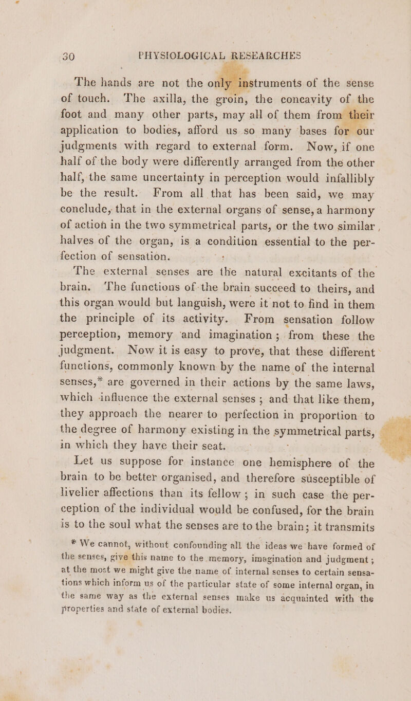 ipsa Fais The ar are not the M Sstruments of the sense of touch. The axilla, the groin, the concavity of the foot and many other parts, may all of them from th application to bodies, afford us so many bases for our judgments with regard to external form. Now, if one half of the body were differently arranged from the other half, the same uncertainty in perception would infallibly be the result. From all that has been said, we may conclude, that in the external organs of sense, a harmony of action in the two symmetrical parts, or the two similar halves of the organ, is a Soni Vigra essential to the per- fection of sensation. : brain. ‘The functions of the brain succeed to theirs, and this organ would but languish, were it not to find in them the principle of its activity. From sensation follow perception, memory ‘and imagination; from these the functions, commonly known by the name of the internal senses,* are governed in their actions by the same laws, which influence the external senses ; and that like them, they approach the nearer to perfection in proportion to the degree of harmony existing in the spnmenneal parts, in which they have their seat. : Let us suppose for instance one hemisphere of the brain to be better organised, and therefore susceptible of livelier affections than its fellow; in such case the per- ception of the individual would be confused, for the brain is to the soul what the senses are to the brain; it transmits * We cannot, without confounding all the ideas we have formed of the senses, give this name to the. memory, imagination and judgment ; at the most we might give the name of internal senses to certain sensa- tions which inform us of the particular state of some internal organ, in the same way as the external senses make us acquainted with the properties and state of external bodies. /