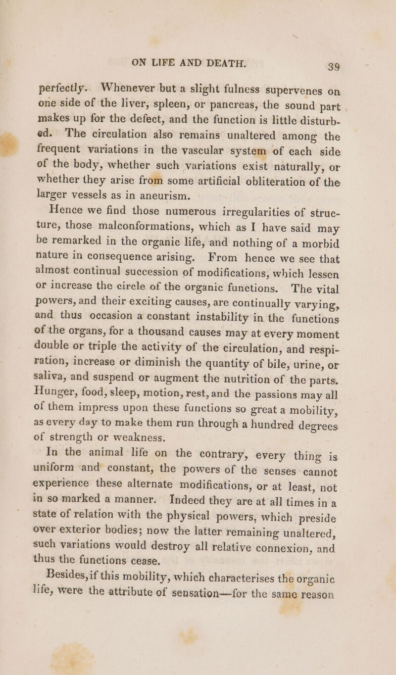 perfectly.. Whenever but a slight fulness supervenes on one side of the liver, spleen, or pancreas, the sound part makes up for the defect, and the function is little disturb- ed. The circulation also remains unaltered among the frequent variations in the vascular system of each side of the body, whether such variations exist naturally, or whether they arise from some artificial obliteration of the larger vessels as in aneurism. Hence we find those numerous irregularities of struc- ture, those malconformations, which as I have said may be remarked in the organic life, and nothing of a morbid nature in consequence arising. From hence we see that almost continual succession of modifications, which lessen or increase the circle of the organic functions. The vital powers, and their exciting causes, are continually varying, and. thus occasion a constant instability in the functions of the organs, for a thousand causes may at every moment double or triple the activity of the circulation, and respi- ration, increase or diminish the quantity of bile, urine, or saliva, and suspend or augment the nutrition of the parts, Hunger, food, sleep, motion, rest, and the passions may all of them impress upon these functions so great a mobility, as every day to make them run through a hundred degrees — of strength or weakness. In the animal life on the contrary, every thing is uniform ‘and constant, the powers of the senses cannot experience these alternate modifications, or at least, not in so marked a manner. Indeed they are at all times ina state of relation with the physical powers, which preside over exterior bodies; now the latter remaining unaltered, such variations would destroy all relative connexion, and thus the functions cease. 3 Besides, if this mobility, which characterises the organic life, were the attribute of sensation—for the same reason