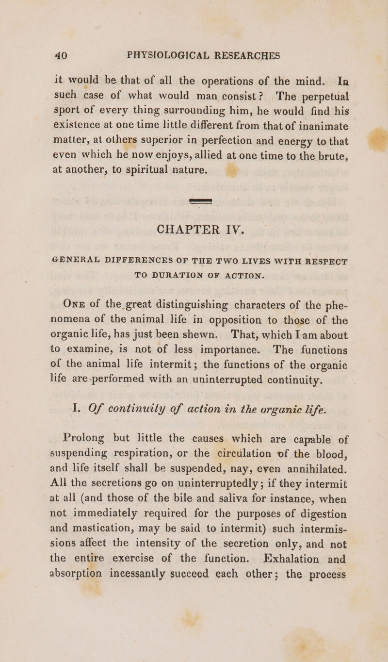 it would be that of all the operations of the mind. Ia. such case of what would man consist? The perpetual sport of every thing surrounding him, he would find his existence at one time little different from that of inanimate matter, at others superior in perfection and energy to that even which he now enjoys, allied at one time to the brute, at another, to spiritual nature. CHAPTER IV. GENERAL DIFFERENCES OF THE TWO LIVES WITH RESPECT TO DURATION OF ACTION. One of the great distinguishing characters of the phe- nomena of the animal life in opposition to those of the organic life, has just been shewn. That, which Iam about to examine, is not of less importance. The functions of the animal life intermit; the functions of the organic life are-performed with an uninterrupted continuity. I, Of continuity of action in the organic life. Prolong but little the causes which are capable of suspending respiration, or the circulation of the blood, and life itself shall be suspended, nay, even annihilated. All the secretions go on uninterruptedly ; if they intermit at all (and those of the bile and saliva for instance, when not immediately required for the purposes of digestion and mastication, may be said to intermit) such intermis- sions affect the intensity of the secretion only, and not the entire exercise of the function. Exhalation and absorption incessantly succeed each other; the process
