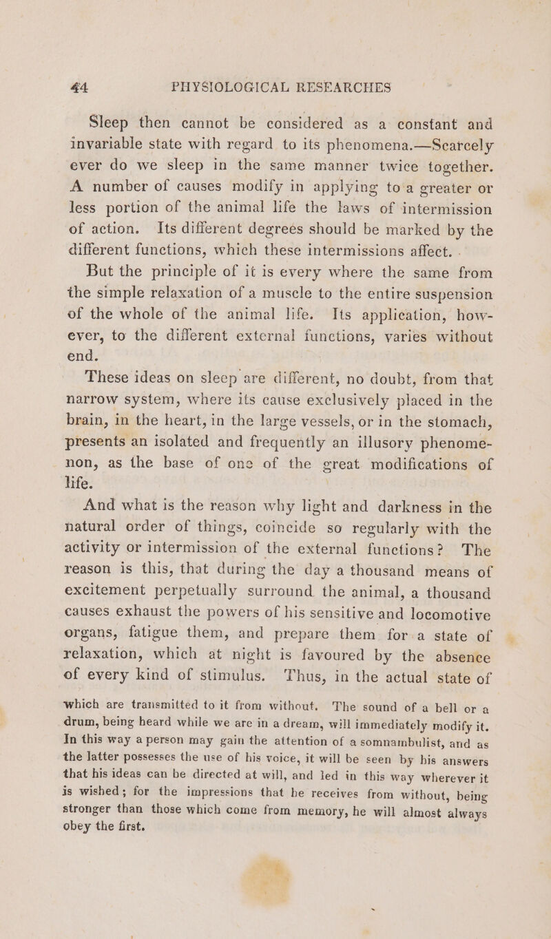 Sleep then cannot be considered as a constant and invariable state with regard to its phenomena.—Scarcely ever do we sleep in the same manner twice together. A number of causes modify in applying to a greater or less portion of the animal life the laws of intermission of action. Its different degrees should be marked by the different functions, which these intermissions affect. . But the principle of it is every where the same from the simple relaxation of a muscle to the entire suspension of the whole of the animal life. Its applieation, how- ever, to the different external functions, varies without end. These ideas on sleep are different, no doubt, from that narrow system, where its cause exclusively placed in the brain, in the heart, in the large vessels, or in the stomach, presents an isolated and frequently an illusory phenome- non, as the base of one of the great modifications of life. And what is the reason why light and darkness in the natural order of things, coincide so regularly with the activity or intermission of the external functions? The reason is this, that during the day a thousand means of excitement perpetually surround the animal, a thousand causes exhaust the powers of his sensitive and locomotive organs, fatigue them, and prepare them fora state of relaxation, which at night is favoured by the absence of every kind of stimulus. Thus, in the actual state of which are transmitted to it from without. The sound of a bell or a drum, being heard while we are in a dream, will immediately modify it. In this way a person may gain the attention of a somnambulist, and as the latter possesses the use of his voice, it will be seen by his answers that his ideas can be directed at will, and led in this way wherever it is wished; for the impressions that he receives from without, being stronger than those which come from memory, he will almost always obey the first.