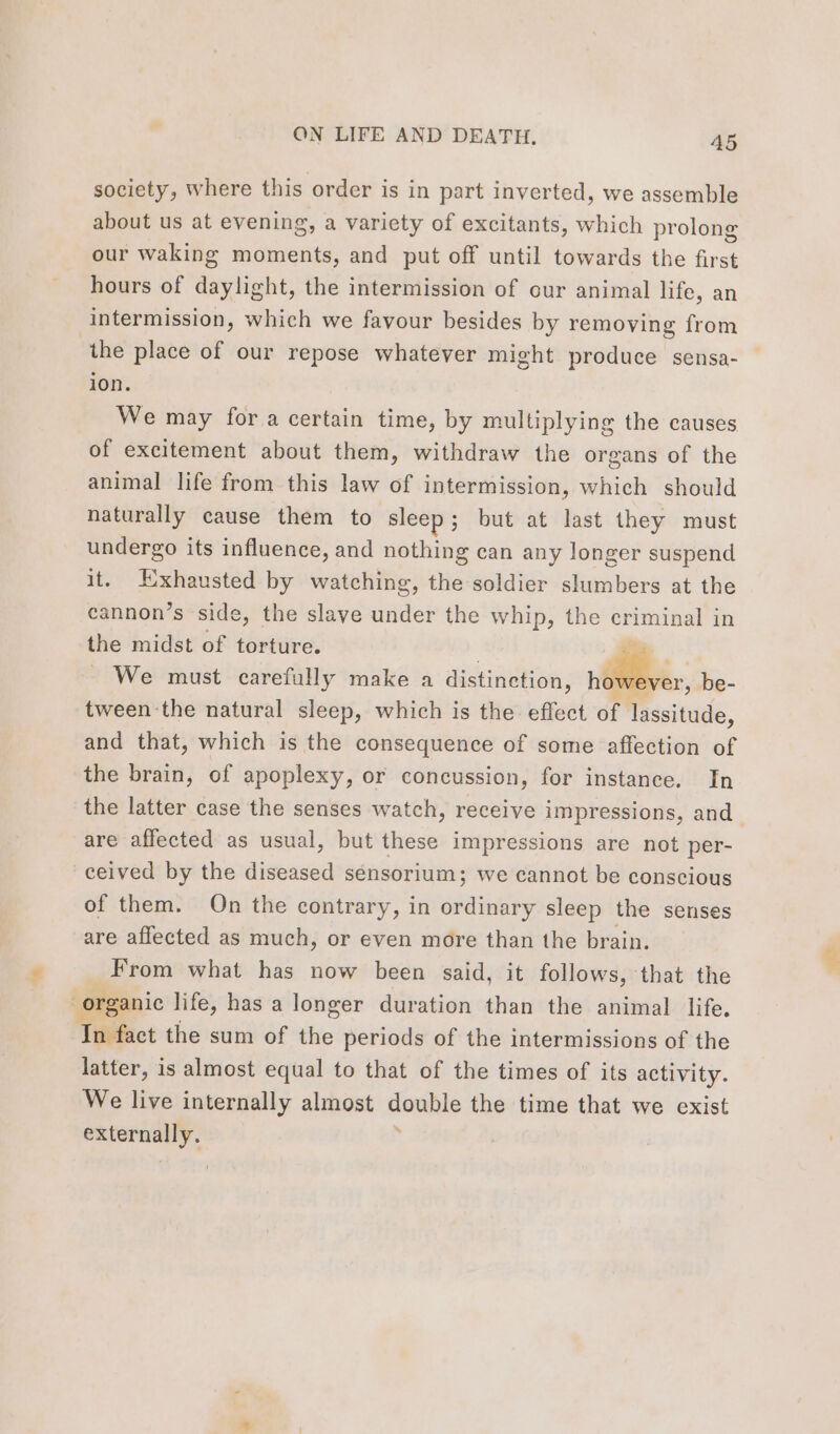 society, where this order is in part inverted, we assemble about us at evening, a variety of excitants, which prolong our waking moments, and put off until towards the first hours of daylight, the intermission of cur animal life, an intermission, which we favour besides by removing from the place of our repose whatever might produce sensa- ion. We may for a certain time, by multiplying the causes of excitement about them, withdraw the organs of the animal life from this law of intermission, which should naturally cause them to sleep; but at last they must undergo its influence, and nothing can any longer suspend it. Exhausted by watching, the soldier slumbers at the cannon’s side, the slave under the whip, the criminal in the midst of torture. . We must carefully make a distinction, | be- tween the natural sleep, which is the effect of lassitude, and that, which is the consequence of some affection of the brain, of apoplexy, or concussion, for instance. In the latter case the senses watch, receive impressions, and are affected as usual, but these impressions are not per- ceived by the diseased sénsorium; we cannot be conscious of them. On the contrary, in dite sleep the senses are affected as much, or even more than the brain. From what has now been said, it follows, that the organic life, has a longer duration than the animal life. In fact the sum of the periods of the intermissions of the latter, is almost equal to that of the times of its activity. We live internally almost Beave the time that we exist nai