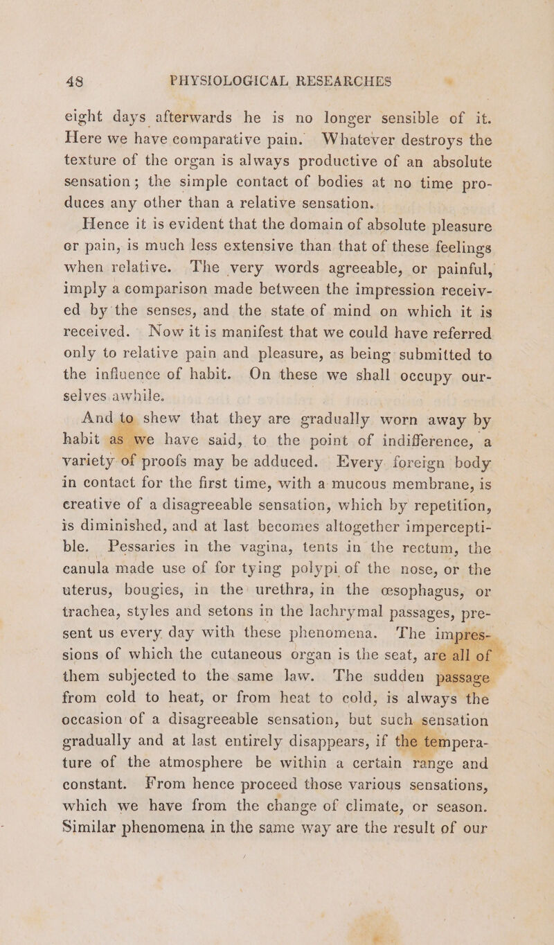 eight days afterwards he is no longer sensible of it. Here we have comparative pain. Whatever destroys the texture of the organ is always productive of an absolute sensation; the simple contact of bodies at no time pro- duces any other than a relative sensation. Hence it is evident that the domain of absolute pleasure er pain, is much less extensive than that of these feelings when relative. The very words agreeable, or painful, imply a comparison made between the impression receiv- ed by the senses, and the state of mind on which it is received. Now it is manifest that we could have referred only to relative pain and pleasure, as being submitted to the influence of habit. On these we shall occupy our- selves awhile. , And to shew that they are gradually worn away by habit de have said, to the point of indifference, a variety of proofs may be adduced. Every foreign body in contact for the first time, with a mucous membrane, is creative of a disagreeable sensation, which by repetition, is diminished, and at last becomes altogether impercepti- ble. Pessaries in the vagina, tents in the rectum, the canula made use of for tying polypi of the nose, or the uterus, bougies, in the’ urethra, in the cesophagus, or trachea, styles and setons in the lachrymal passages, ie sent us eS day with these aces, cs fain fed to heat, or from bre to cold, is ie. the occasion of a disagreeable sensation, but such sensation gradually and at last entirely disappears, if t the t en ture of the atmosphere be within a certain range and constant. From hence proceed those various sensations, which we have from the change of climate, or season. Similar phenomena in the same way are the result of our |
