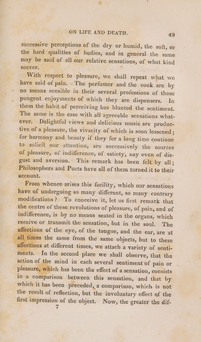 successive perceptions of the dry or humid, the soft, or the hard qualities of bodies, and in general the same may be said of all our relative sensations, of what kind soever, ‘- , . With respect to pleasure, we shall repeat what we have said of pain. - The perfumer and the cook are by no means sensible in their several professions of those pungent enjoyments of which they are dispensers. In them the habit of perceiving has blunted the sentiment. The same is the case with all agreeable sensations what- ever. Delightful views and delicious music are produc- tive of a pleasure, the vivacity of which is soon lessened ; for harmony and beauty if they for a long time continue to solicit our attention, are successively the sources of pleasure, of indifference, of satiety, nay even of dis- gust and aversion. This remark has been felt by all; Philosophers and Poets have all of them turned it to their account. - ge ( From whence arises this facility, which our sensations have of undergoing so many different, so many contrary modifications? To conceive it, let us first remark that the centre of these revolutions of pleasure, of pain, and of indifference, is by no means seated in the organs, which receive or transmit-the sensation, but in the soul. The affections of the eye, of the tongue, and the ear, are at _all times the same from the same. objects, but to these _ affections at different times, we attach a variety of senti- ments. In the second place we shall observe, that the action of the mind in each several sentiment of pain or Rires £. , ce . . pleasure, w ich has been the effect of a sensation, consists in a comparison between this sensation, and that by which it has been preceded, a comparison, which is not the result of reflection, but the involuntary effect of the first impression of the object. Now, the greater the dif- 7