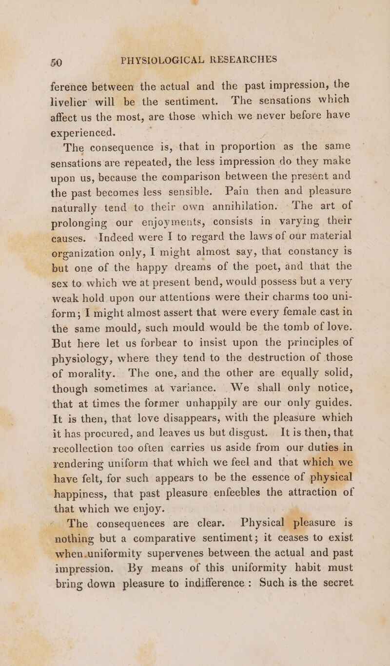 ference between the actual and the past impression, the livelier’ will be the sentiment. The sensations which affect us the most, are those which we never before have experienced. | 2 The consequence is, that in proportion as the same sensations are repeated, the less impression do they make upon us, because the comparison between the present and the past becomes less sensible. Pain then and pleasure naturally. tend to their own annihilation. The art of prolonging our enjoyments, consists in varying their causes. Indeed were I to regard the laws of our material organization only, I might almost say, that constancy is but one of the happy dreams of the poet, and that the sex to which we at present bend, would possess but a very weak hold upon our attentions were their charms too uni- _form; I might almost assert that were every female cast in the same mould, such mould would be the tomb of love. But here let us forbear to insist upon the principles of physiology, where they tend to the destruction of those -of morality. The one, and the other are equally solid, though sometimes at variance. _We shall only notice, that at times the former unhappily are our only guides. It is then, that love disappears, with the pleasure which it has. procured, and leaves us but disgust. It is then, that recollection too often carries us aside from our duties in rendering uniform that which we feel and that which we have felt, for such appears to be the essence of physical happiness, that past pleasure enfeebles the attraction of that which we enjoy. ; * The consequences are clear. Physical pleasure 1S ; nothing but a comparative sentiment; it ceases to exist _when.uniformity supervenes between the actual and past impression. By means of this uniformity habit must bring down pleasure to indifference: Such is the secret