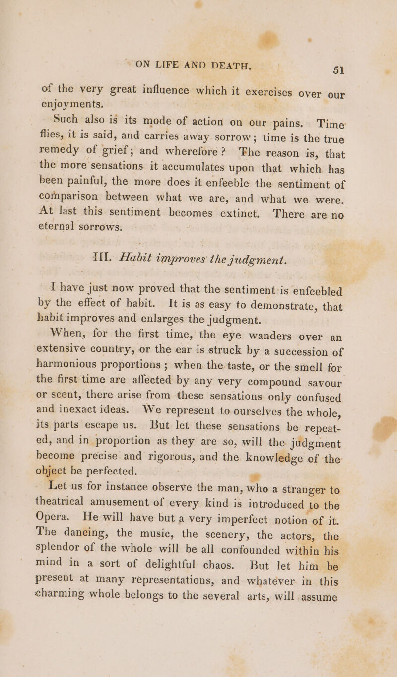 of the very great influence which it exercises over our enjoyments, it hi: Such also is its mode of action on our pains. Time flies, it is said, and carries away sorrow; time is the true remedy of grief; and wherefore? ‘Phe reason is, that the more sensations. it accumulates upon that which. has been painful, the more does it enfeeble the sentiment of comparison between what we are, and what we were. At last this sentiment becomes extinct. There are no eternal sorrows. Til. Habit improves the judgment. I have just now proved that the sentiment is enfeebled by the effect of habit. It is as easy to demonstrate, that habit improves and enlarges the judgment. When, for the first time, the eye wanders over an extensive country, or the ear is struck by a succession of harmonious proportions ; when the-taste, or the smell for or scent, there arise from these sensations only confused and inexact ideas. We represent to ourselves the whole, its parts escape us. But let these sensations be repeat- ed, and in proportion as they are so, will the judgment become precise and rigorous, and the knowledge of the object be perfected. | # | Let us for instance observe the man, who a stranger to theatrical amusement of every kind is introduced to the Opera. He will have but a very imperfect notion of it. The daneing, the music, the scenery, the actors, the mind in a sort of delightful chaos. But let him be present at many representations, and whatever in this charming whole belongs to the several arts, will assume