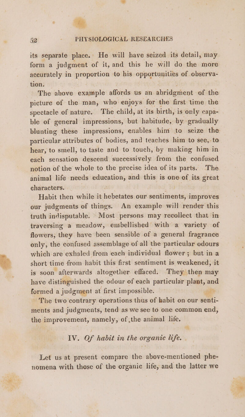 its separate place.’ He will have seized its detail, may form a judgment of it, and this he will do the more accurately in proportion ‘to his opportunities of observa- tion. DCR HOUR Dae” ft The above example affords us an abridgment of the picture of the man, who: enjoys for the first time the spectacle of nature. The child, at its birth, i is only capa- ble of general impressions, but habitude, by gradually particular attributes of bodies, and teaches him to see, to hear, to smell, to taste and to touch, by making him in each sensation descend successively from the confused animal life needs education, and this is one of its great characters. - Habit then while it ich slecés our sentiments, improves our judgments of things. An example will render this truth indisputable. Most persons may recollect that in traversing a meadow, embellished with a variety of flowers, they have been sensible of a general fragrance only, the confused assemblage of all the particular odours which are exhaled from each individual flower; but in a short time from habit this first sentiment is weakened, it is soon afterwards altogether effaced. They then may have distinguished ~ odour of each particular plant, and formed a judgment at first impossible. k The two contrary operations thus of habit on our senti- ments and judgments, tend as we see to one common end, the improvement, namely, of ,the animal life. IV. Of habit in the organic life. Let us at present compare the above-mentioned phe- nomena with those of the organic life, and the latter we