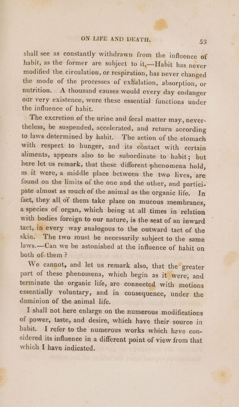 # ON LIFE AND DEATH. | 53 shall see as constantly withdrawn from the influence of habit, as the former are subject to it Habit has never modified the. circulation, or respiration, has never changed the mode of the processes of exhalation, absorption, or nutrition. A thousand causes would every day endanger our very existence, were these essential functions under the influence of habit. | The excretion of the urine and fecal matter may, never- theless, be suspended, accelerated, and return according to laws determined by habit. The action of the stomach with respect: to hunger, and its contact with certain aliments, appears also to be subordinate: to: habit; but here let us remark, that these different phenomena hold, as it were, a middle place between the two lives, are found on the limits of the one and the other, and partici- pate almost as much of the animal as the organic life. In fact, they all of them take place on mucous membranes, a species of organ, which being at all times in relation with bodies foreign to our nature, is the seat of an inward tact, in every way analogous to the outward tact of the skin. The two must be necessarily subject to the same laws.—Can we be astonished at the influence of habit on beth ofsthem? _ We cannot, and let us remark also, that the greater part of these phenomena, which hésite as it were; and terminate the organic life, are connected with motions essentially voluntary, and in consequence, under the dominion of the animal life. I shall not here enlarge on the numerous modifications of power, taste, and desire, which have their source in habit. I refer to the numerous works which heve con- sidered its influence in a different point of view from that