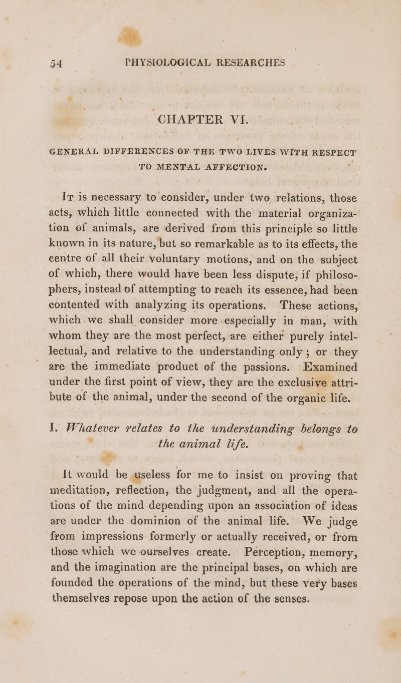 “CHAPTER VI. GENERAL DIFFERENCES OF THE TWO LIVES WITH RESPECT TO MENTAL AFFECTION. Ir is necessary to consider, under two relations, those - acts, which little connected with the material organiza- tion of animals, are derived from this principle so little known in its nature, but so remarkable as to its effects, the centre of all their voluntary motions, and on the subject of which, there would have been less dispute, if philoso- phers, instead of attempting to reach its essence, had been contented with analyzing its operations. These actions, which we shall consider more especially in man, with whom they are the most perfect, are either purely intel- lectual, and relative to the understanding only ; or they are the immediate product of the passions. Examined under the first point of view, they are the exclusive attri- bute of the animal, under the second of the organic life. I, Whatever relates to the understanding belongs te the animal life. ‘ | It would be useless for me to insist on proving that meditation, reflection, the judgment, and all the opera- tions of the mind depending upon an association of ideas are under the dominion of the animal life. We judge from impressions formerly or actually received, or from those which we ourselves create. Perception, memory, and the imagination are the principal bases, on which are founded the operations of the mind, but these very bases themselves repose upon the action of the senses.