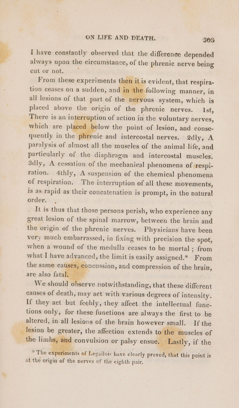 a I have constantly observed that the difference depended always upon the circumstance, of the phrenic nerve being cut or not. From these experiments then it i is evident, that respira- tion ceases on a sudden, and in e following manner, in all lesions of that part of the nervous system, which is placed above the origin of the phrenic nerves. Ist, There is an interruption of action in the voluntary nerves, which ‘are placed elow the point of lesion, and conse- quently in the pl nie and intercostal nerves. 2dly, A paralysis of almost all the muscles of the animal life, and particularly of the diaphragm and intercostal muscles. 3dly, A cessation of the mechanical phenomena of respi- ration. 4thly, A suspension of the chemical phenomena of respiration. The interruption of all these movements, is as, rapid as their concatenation is prompt, in the natural order. , It is thus that those persons perish, who experience any great lesion of the spinal marrow, between the brain and the origin of the phrenic nerves. Physicians have been very much embarrassed, in fixing with precision the spot, when a wound of the medulla ceases to be mortal ; from what I have advanced, the limit is easily assigned.* Sea the same causes, oncussion, and A A mu of the br ain, are also fata à We should observe notwithstanding, that: these different causes of death, may act with various degrees of intensity. If they act but feebly, they affect the intellectual func- tions only, for these functions are always the first to be altered, in all lesions of the brain however small. Ifthe lesion be greater, the affection extends to the muscles of the — | convulsion or palsy ensue. Lastly, if the * The ae. of Legallois have clearly proved, that this point is at the origin of the nerves of the eighth pair.