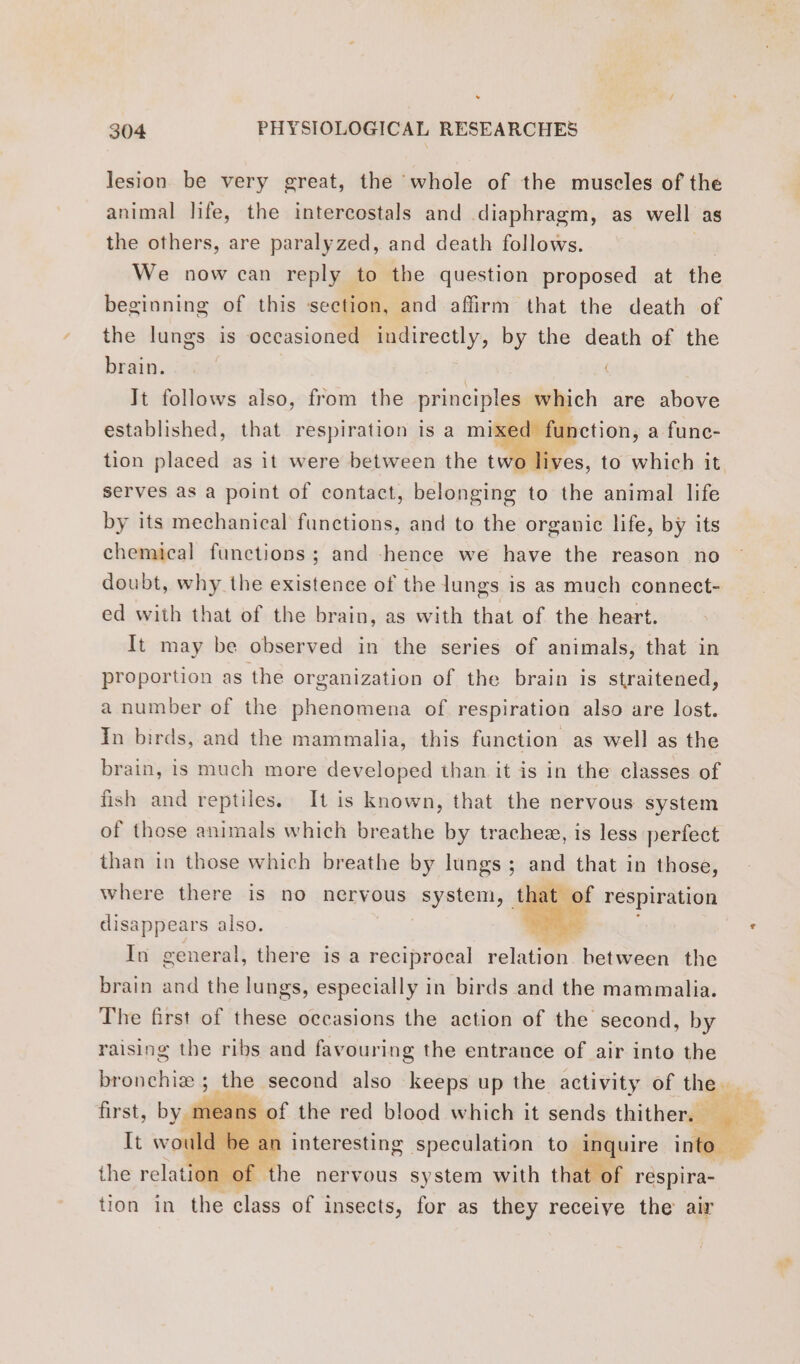 . oo ie, ary 304 PHYSIOLOGICAL RESEARCHES lesion be very great, the whole of the muscles of the animal life, the intercostals and diaphragm, as well as the others, are paralyzed, and death follows. We now can reply to the question proposed at the beginning of this section, and affirm that the death of the lungs is occasioned indirectly, by the death of the brain. Jt follows also, from the principles Slt ch are ure ed function, a func- ves, to which it established, that respiration is a mi tion placed as it were between the tw serves as a point of contact, belonging to the animal life by its mechanical functions, and to the organic life, by its chemical functions; and hence we have the reason no doubt, why the existence of the lungs is as much connect- ed with that of the brain, as with that of the heart. It may be observed in the series of animals, that in proportion as the organization of the brain is straitened, a number of the phenomena of respiration also are lost. In birds, and the mammalia, this function as well as the brain, is much more developed than it is in the classes of fish and reptiles. It is known, that the nervous system of those animals which breathe by tracheæ, is less perfect than in those which breathe by lungs; and that in those, where there is no nervous system, that of respiration disappears also. SEAS. In general, there is a reciprocal relation between the brain and the lungs, especially in birds and the mammalia. The first of these occasions the action of the second, by raising the ribs and favouring the entrance of air into the bronchiæ ; the second also keeps up the activity of aus me of the red blood which it sends j'hithe ls “ie the relation à of. he nervous at. with hate of respira- tion in the class of insects, for as they receive the air