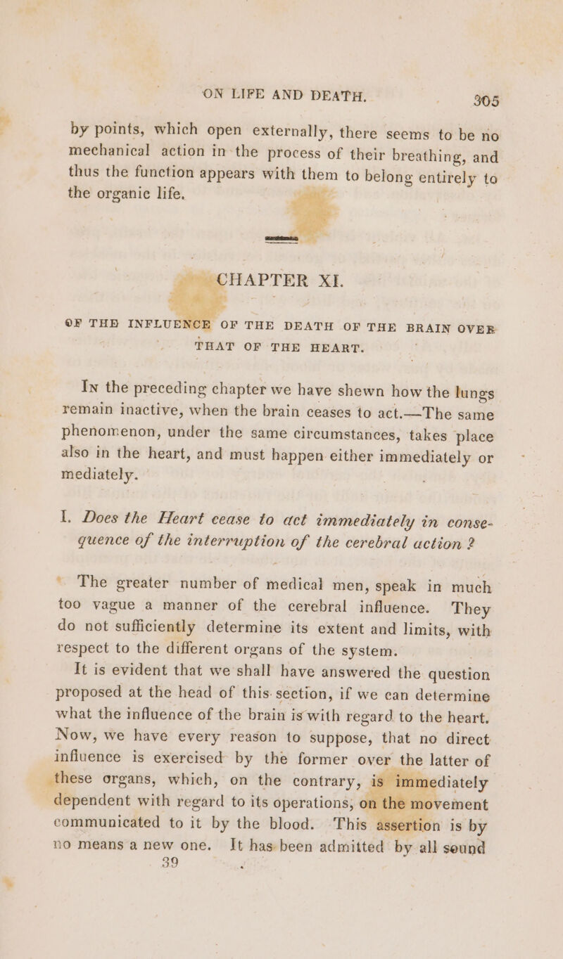 by points, which open externally, there seems to be no mechanical action in the process of their breathing, and thus the function appears with them to belong entirely to the organic life. g wi CHAPTER XI. E OF THE DEATH OF THE BRAIN OVER THAT OF THE HEART. OF THE INFLUE In the preceding chapter we have shewn how the lungs remain inactive, when the brain ceases to act.—The same phenomenon, under the same circumstances, takes place also in the heart, and must happen either immediately or mediately. I. Does the Heart cease to act immediately in conse- quence of the interruption of the cerebral action 2 ' The greater number of medical men, speak in much too vague a manner of the cerebral influence. They do not sufficiently determine its extent and limits, with respect to the different organs of the system. It is evident that we shall have answered the question proposed at the head of this section, if we can determine what the influence of the brain is with regard to the heart. Now, we have every reason to suppose, that no direct influence is exercised by the former over the latter of these organs, which, on the contrary, is immediately dependent with regard to its operations, o the movement communicated to it by the blood. ‘This assertion is by no means a new one. It has-been admitted by all sound 39 Fe y . #