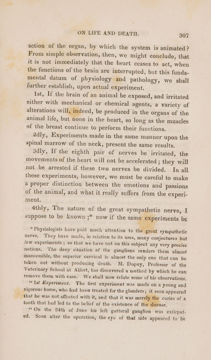 4 ON LIFE AND DEATH. 307 action of the organ, by which the system is animated ? From simple observation, then, we might conclude, that it is not immediately that the heart ceases to act, when the functions of the brain are interrupted, but this funda- mental datum of physiology and pathology, we shall further establish, upon actual experiment. _ Ist, If the brain of an animal be exposed, and irritated either with mechanical or chemical agents, a variety of alterations will, indeed, be produced in the organs of the animal life, but none in the heart, so Jong as the muscles of the breast continue to perform their functions. edly, Experiments made in the same manner upon the spinal marrow of the neck, present the same results. Sdly, If the eighth pair of nerves be irritated, the movements of the heart will not be accelerated ; they will not be arrested if these two nerves be divided. In all these experiments, however, we must be careful to make a proper distinction between the emotions and passions of the animal, and what it really suffers from the experi- ment. . 4thly, The nature of the great sympathetic nerve, I suppose to be known ;* now if the same experiments be | | ‘es * Physiologists have paid much attention to then grekt sympathetic nerve. They have made, in relation to its uses, many conjectures but few experiments ; so that we have not on this subject any very precise notions. The deep situation of the ganglions renders them almost inaccessible, the superior cervical is almost the only one that can be taken out without producing death. M. Dupuy, Professor of the Veterinary School at Alfort, has discovered a method by which he can remove them with ease. We shall now relate some of his observations. “Ist Experiment. The first experiment was made on a young and vigorous horse, who had been treated for the glanders &gt; it soon appeared that he was not affected with it, and that it was merely ie caries of a tooth that had led to the belief of the existence of the disease. “On the 24th of June his left guttural ganglion was extirpat- ed. Soon after the operation, the eye of that side appeared to be