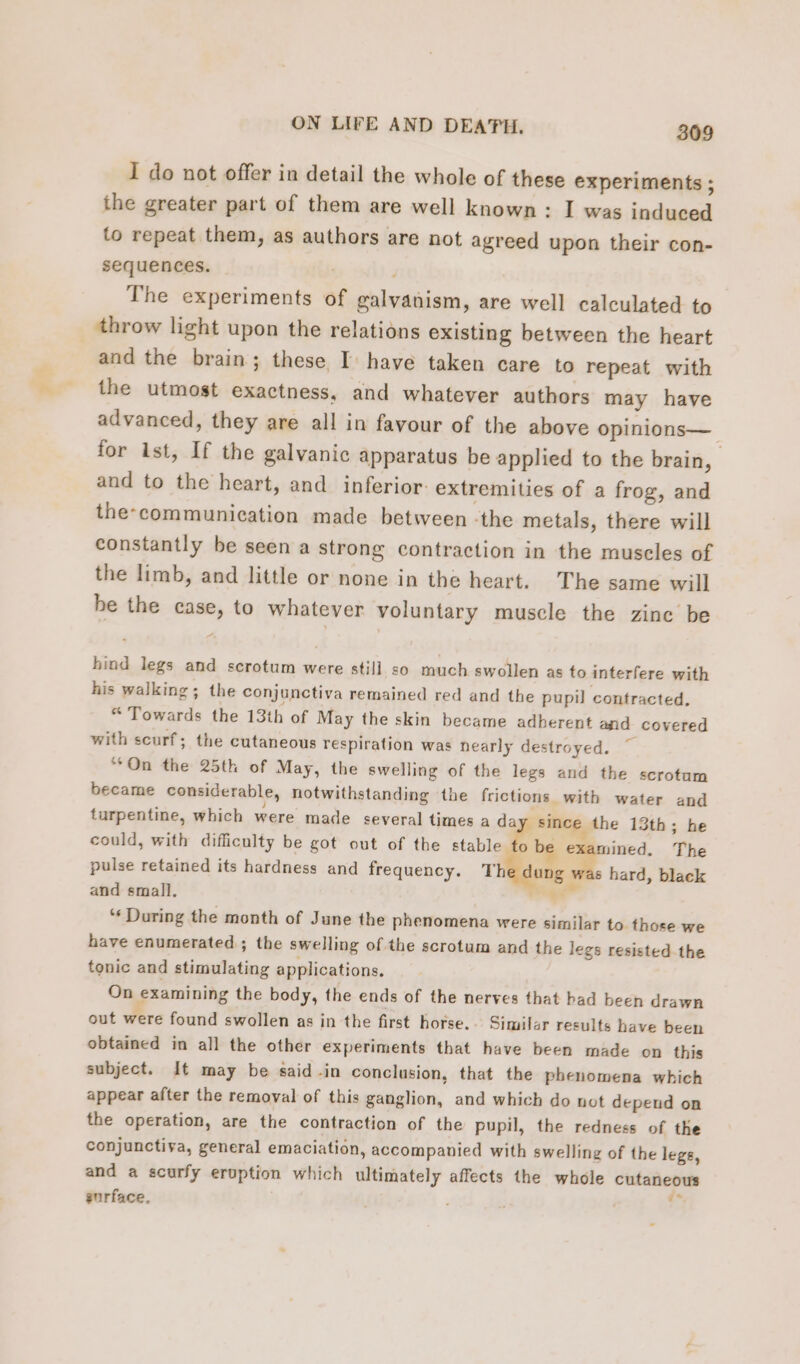 I do not offer in detail the whole of these experiments ; the greater part of them are well known: I was induced to repeat them, as authors are not agreed upon their con- sequences. ; | The experiments of galyanism, are well calculated to throw light upon the relations existing between the heart and the brain; these I have taken care to repeat with the utmost exactness, and whatever authors may have advanced, they are all in favour of the above opinions— for ist, If the galvanic apparatus be applied to the brain, | and to the heart, and inferior: extremities of a frog, and the-communication made between -the metals, there will constantly be seen a strong contraction in the muscles of the limb, and little or none in the heart. The same will be the case, to whatever voluntary muscle the zine be hind legs and scrotum were still so much swollen as to interfere with his walking; the conjunctiva remained red and the pupil contracted. “Towards the 13th of May the skin became adherent and covered with scurf; the cutaneous respiration was nearly destroyed. ‘On the 25th of May, the swelling of the legs and the scrotum became considerable, notwithstanding the frictions with water and turpentine, which were made several times a day since the 13th; he could, with difficulty be got out of the stable io be me The pulse retained its hardness and frequency. The dung hard, black and small, éd à ‘ During the month of June the phenomena were similar to those we have enumerated ; the swelling of the scrotum and the legs resisted the tonic and stimulating applications. On examining the body, the ends of the nerves that bad been drawn out were found swollen as in the first horse... Similar results have been obtained in all the other experiments that have been made on this subject. It may be said in conclusion, that the phenomena which appear after the removal of this ganglion, and which do not depend on the operation, are the contraction of the pupil, the redness of the conjunctiva, general emaciation, accompanied with swelling of the legs, and a scurfy eruption which ultimately affects the whole cutaneous surface.