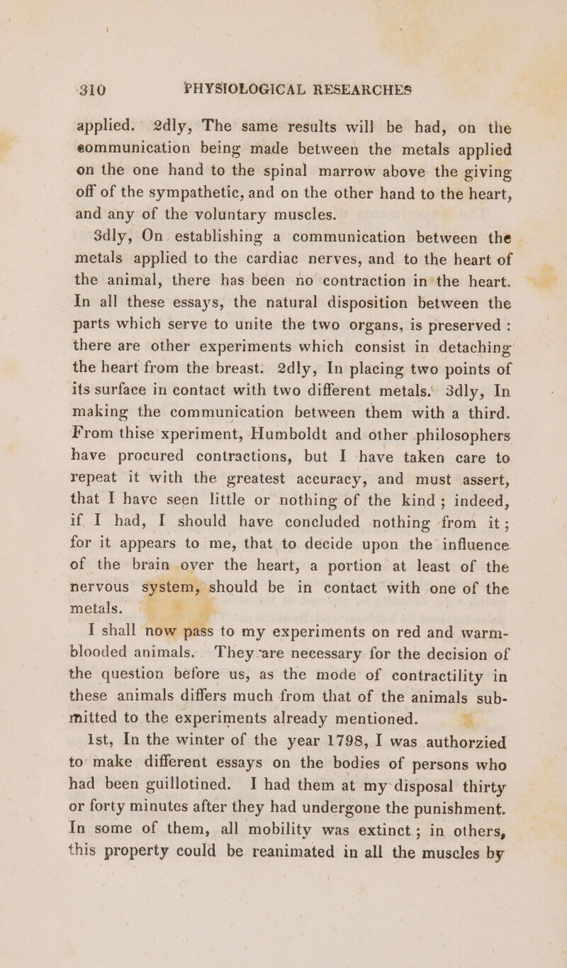 applied. 2dly, The same results will be had, on the eommunication being made between the metals applied on the one hand to the spinal marrow above the giving off of the sympathetic, and on the other hand to the heart, and any of the voluntary muscles. 3dly, On establishing a communication between the metals applied to the cardiac nerves, and to the heart of the animal, there has been no ‘contraction in’the heart. In all these essays, the natural disposition between the parts which serve to unite the two organs, is preserved : there are other experiments which consist in detaching the heart from the breast. 2dly, In placing two points of its surface in contact with two different metals. 3dly, In making the communication between them with a third. From thise xperiment, Humboldt and other philosophers have procured contractions, but I -have taken care to repeat it with the greatest accuracy, and must assert, that I have seen little or nothing of the kind; indeed, if I had, I should have concluded nothing from it ; for it appears to me, that to decide upon the A of the brain over the heart, a portion at least of the nervous System, should be in contact with one of the metals. ‘0m # | I shall now pass to my experiments on red and warm- blooded animals. They-are necessary for the decision of the question before us, as the mode of contractility in these animals differs much from that of the animals sub- mitted to the experiments already mentioned. K ist, In the winter of the year 1798, I was authorzied to’ make different essays on the bodies of persons who had been guillotined. I had them at my disposal thirty or forty minutes after they had undergone the punishment. In some of them, all mobility was extinct; in others, this property could be reanimated in all the muscles by