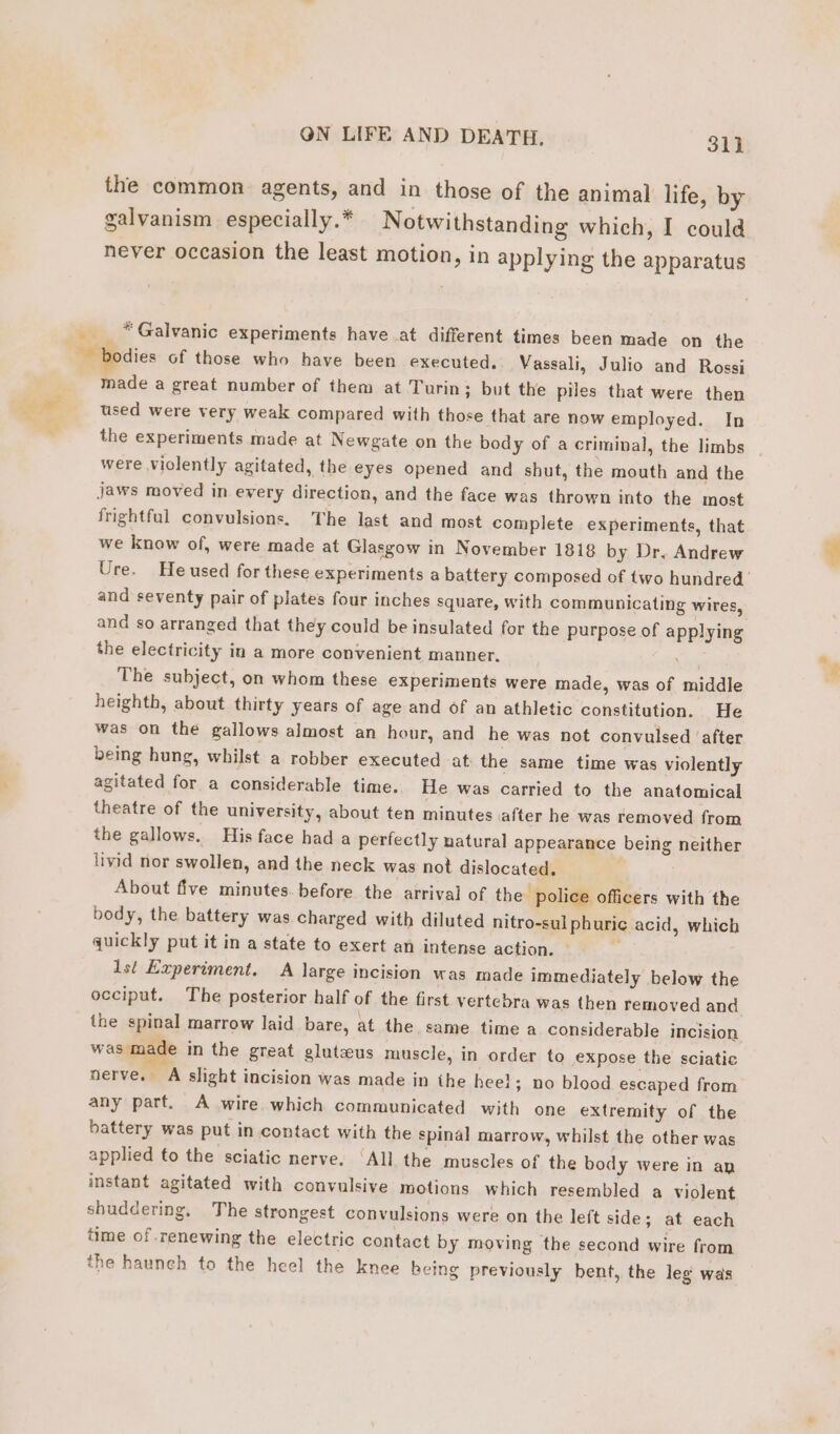 the common agents, and in those of the animal life, by galvanism especially. * Notwithstanding which, I could never occasion the least motion, in applying the apparatus “Galvanic experiments have at different times been made on the made a great number of them at Turin; but the piles that were then used were very weak compared with those that are now employed. In the experiments made at Newgate on the body of a criminal, the limbs were violently agitated, the eyes opened and shut, the mouth and the jaws moved in every direction, and the face was thrown into the most frightful convulsions. The last and most complete experiments, that we know of, were made at Glasgow in November 1818 by Dr, Andrew Ure. He used for these experiments a battery composed of two hundred ' and seventy pair of plates four inches square, with communicating wires, and so arranged that they could be insulated for the purpose of applying the electricity in a more convenient manner. con The subject, on whom these experiments were made, was of middle heighth, about thirty years of age and of an athletic constitution. He was on the gallows almost an hour, and he was not convulsed ‘after being hung, whilst a robber executed at the same time was violently agitated for a considerable time. He was carried to the anatomical theatre of the university, about ten minutes after he was removed from the gallows. His face had a perfectly natural appearance being neither livid nor swollen, and the neck was not dislocated. | About five minutes before the arrival of the police officers with the body, the battery was charged with diluted nitro-sul phuric acid, which quickly put it in a state to exert an intense action. © é 1st Experiment. A large incision was made immediately below the occiput. The posterior half of the first vertebra was then removed and the spinal marrow laid bare, at the same time a considerable incision was made in the great gluteus muscle, in order to expose the sciatic nerve. À slight incision was made in the hee}; no blood escaped from any part. A wire which communicated with one extremity of the battery was put in contact with the spinal marrow, whilst the other was applied to the sciatic nerve. ‘All the muscles of the body were in an instant agitated with convulsive motions which resembled a violent shuddering, The strongest convulsions were on the left side; at each time of renewing the electric contact by moving the second wire from the haunch to the heel the knee being previously bent, the leg was